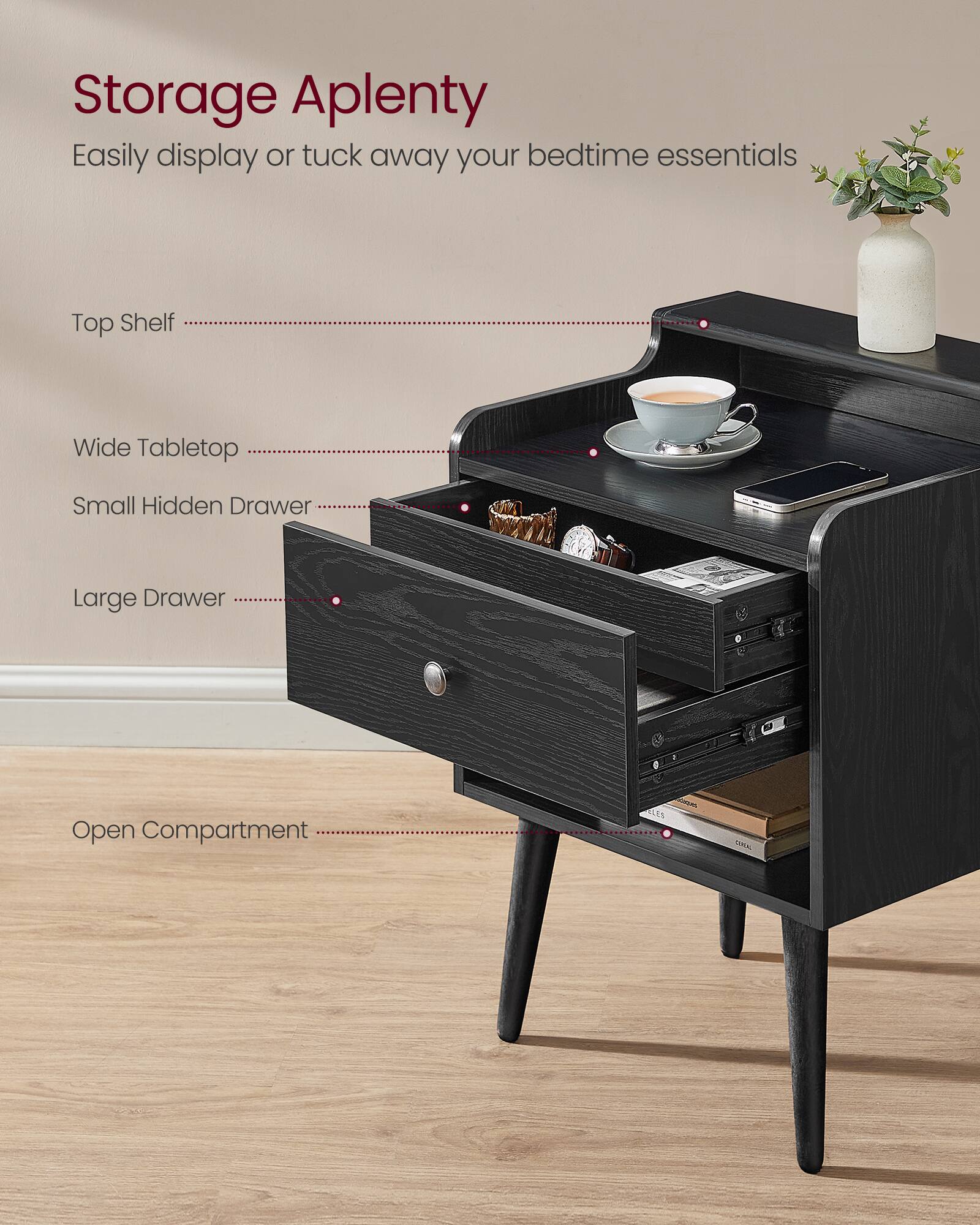 Storage Aplenty  
Easily display or tuck away your bedtime essentials  
Top Shelf  
Wide Tabletop  
Small Hidden Drawer  
Large Drawer  
Open Compartment