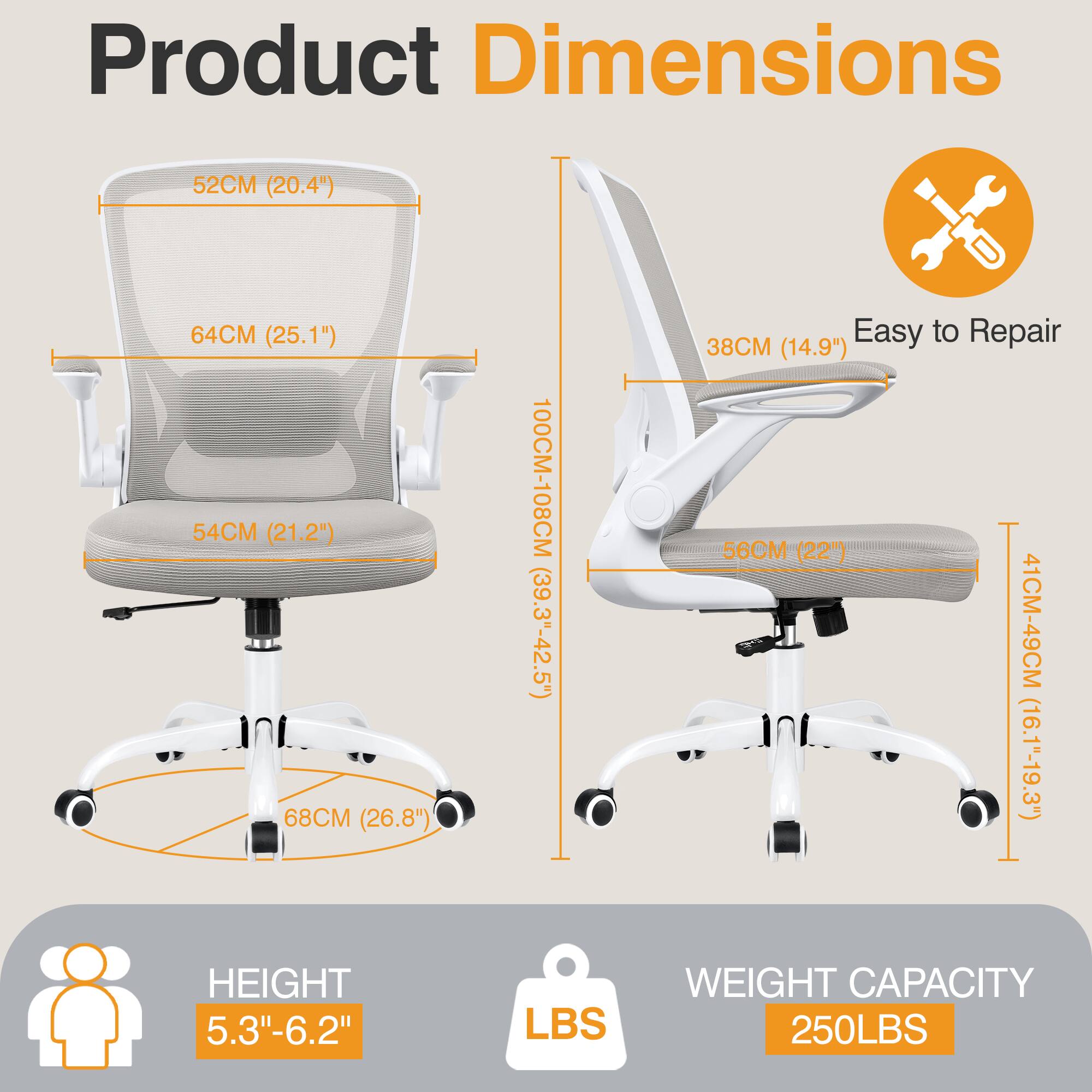 Product Dimensions  
- Width: 52CM (20.4")  
- Depth: 64CM (25.1")  
- Seat Height: 54CM (21.2")  
- Back Height: 68CM (26.8")  
- Overall Height: 100CM-108CM (39.3"-42.5")  

Easy to Repair  
- Armrest Height: 38CM (14.9")  
- Seat Depth: 56CM (22")  
- Back Height: 41CM-49CM (16.1"-19.3")  

Height: 5.3"-6.2"  
Weight Capacity: 250LBS