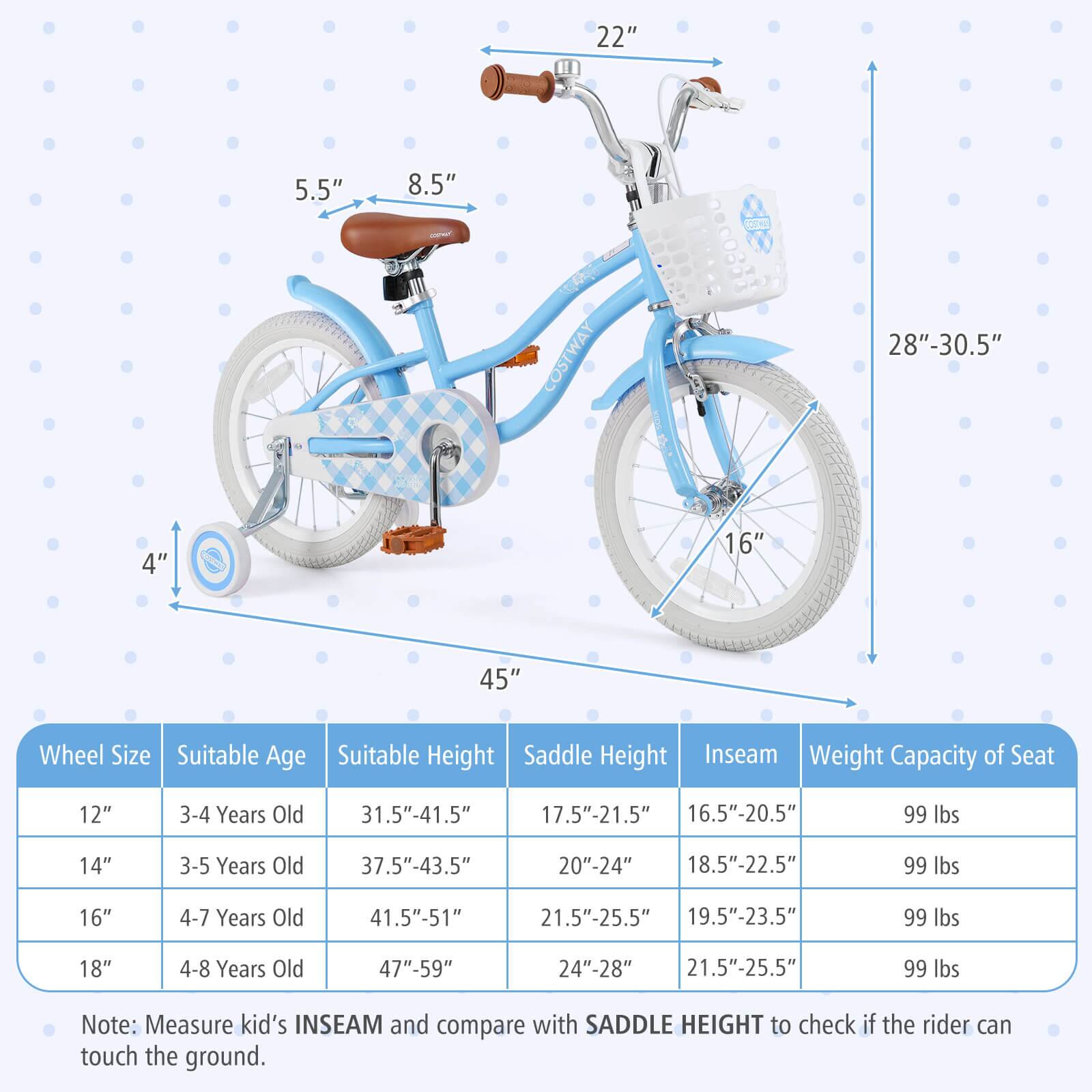 **Wheel Size**  
- 12"  
- 14"  
- 16"  
- 18"  

**Suitable Age**  
- 3-4 Years Old  
- 3-5 Years Old  
- 4-7 Years Old  
- 4-8 Years Old  

**Suitable Height**  
- 31.5"-41.5"  
- 37.5"-43.5"  
- 41.5"-51"  
- 47"-59"  

**Saddle Height**  
- 17.5"-21.5"  
- 20"-24"  
- 21.5"-25.5"  
- 24"-28"  

**Inseam**  
- 16.5"-20.5"  
- 18.5"-22.5"  
- 19.5"-23.5"  
- 21.5"-25.5"  

**Weight Capacity of Seat**  
- 99 lbs  

**Note:** Measure kid's INSEAM and compare with SADDLE HEIGHT