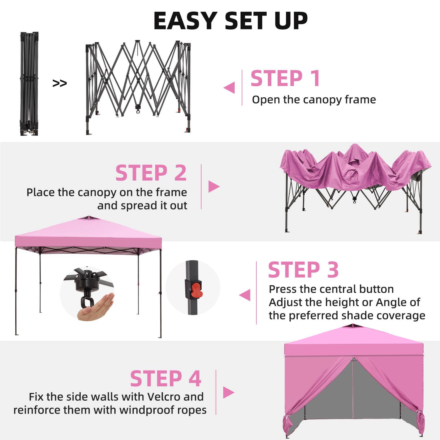 EASY SET UP

STEP 1  
Open the canopy frame

STEP 2  
Place the canopy on the frame and spread it out

STEP 3  
Press the central button  
Adjust the height or angle of the preferred shade coverage

STEP 4  
Fix the side walls with Velcro and reinforce them with windproof ropes