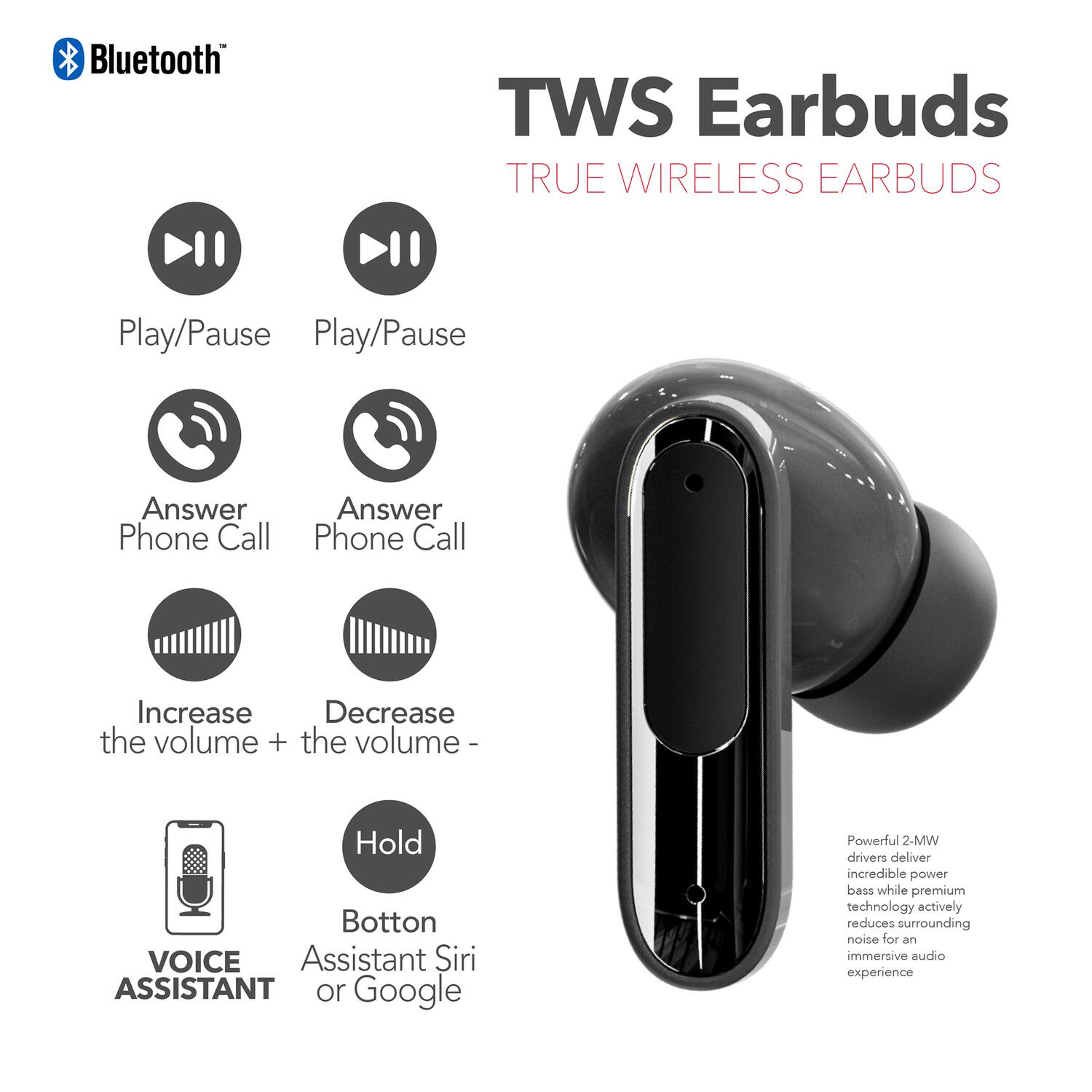 Bluetooth TWS Earbuds TRUE WIRELESS EARBUDS

- Play/Pause
- Play/Pause
- Answer Phone Call
- Answer Phone Call
- Increase the volume +
- Decrease the volume -
- Hold Button
- VOICE ASSISTANT
- Assistant Siri or Google

Powerful 2-MW drivers deliver incredible power bass while premium technology actively reduces surrounding noise for an immersive audio experience