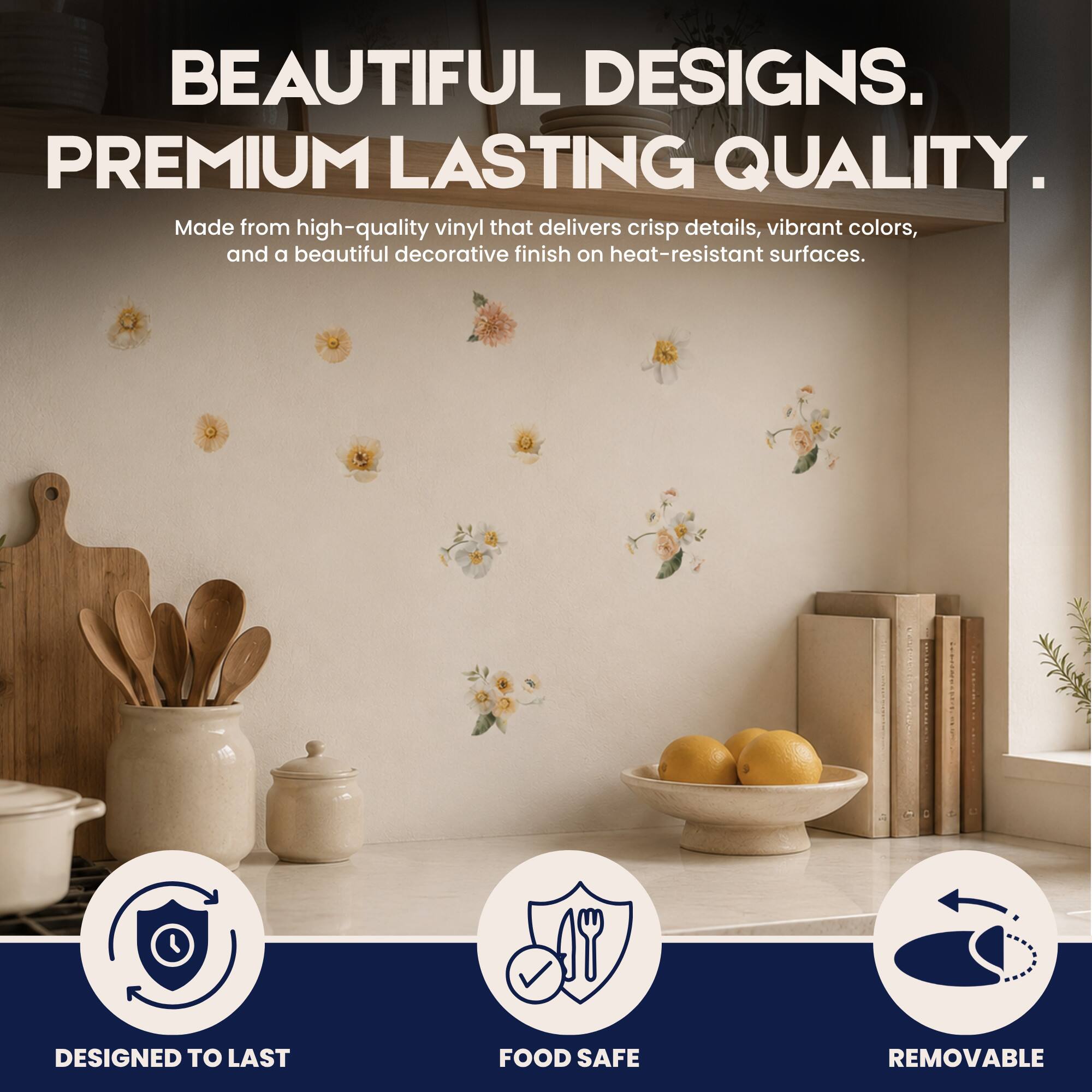 BEAUTIFUL DESIGNS. PREMIUM LASTING QUALITY.  
Made from high-quality vinyl that delivers crisp details, vibrant colors, and a beautiful decorative finish on heat-resistant surfaces.  
17  
DESIGNED TO LAST  
FOOD SAFE  
REMOVABLE