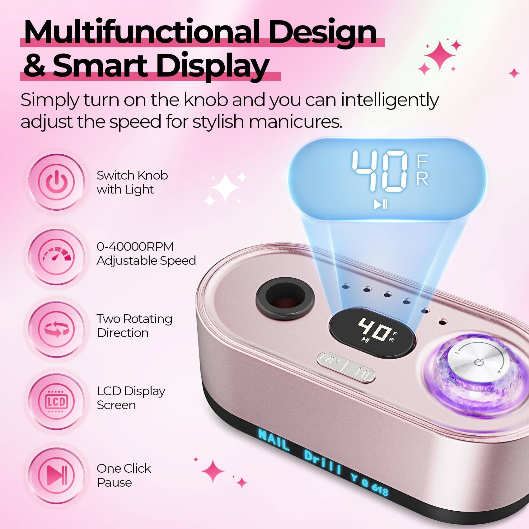 Multifunctional Design & Smart Display

Simply turn on the knob and you can intelligently adjust the speed for stylish manicures.

- Switch Knob with Light
- 0-40000RPM Adjustable Speed
- Two Rotating Direction
- LCD Display Screen
- One Click Pause

NAIL Drill Y 618
