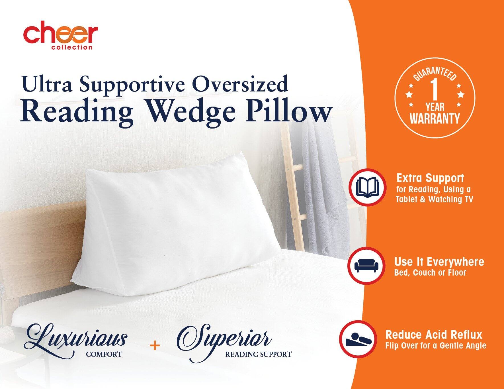 cheer collection

Ultra Supportive Oversized Reading Wedge Pillow

GUARANTEED 1 YEAR WARRANTY

Extra Support for Reading, Using a Tablet & Watching TV

Use It Everywhere Bed, Couch or Floor

Luxurious COMFORT + Superior READING SUPPORT

Reduce Acid Reflux Flip Over for a Gentle Angle