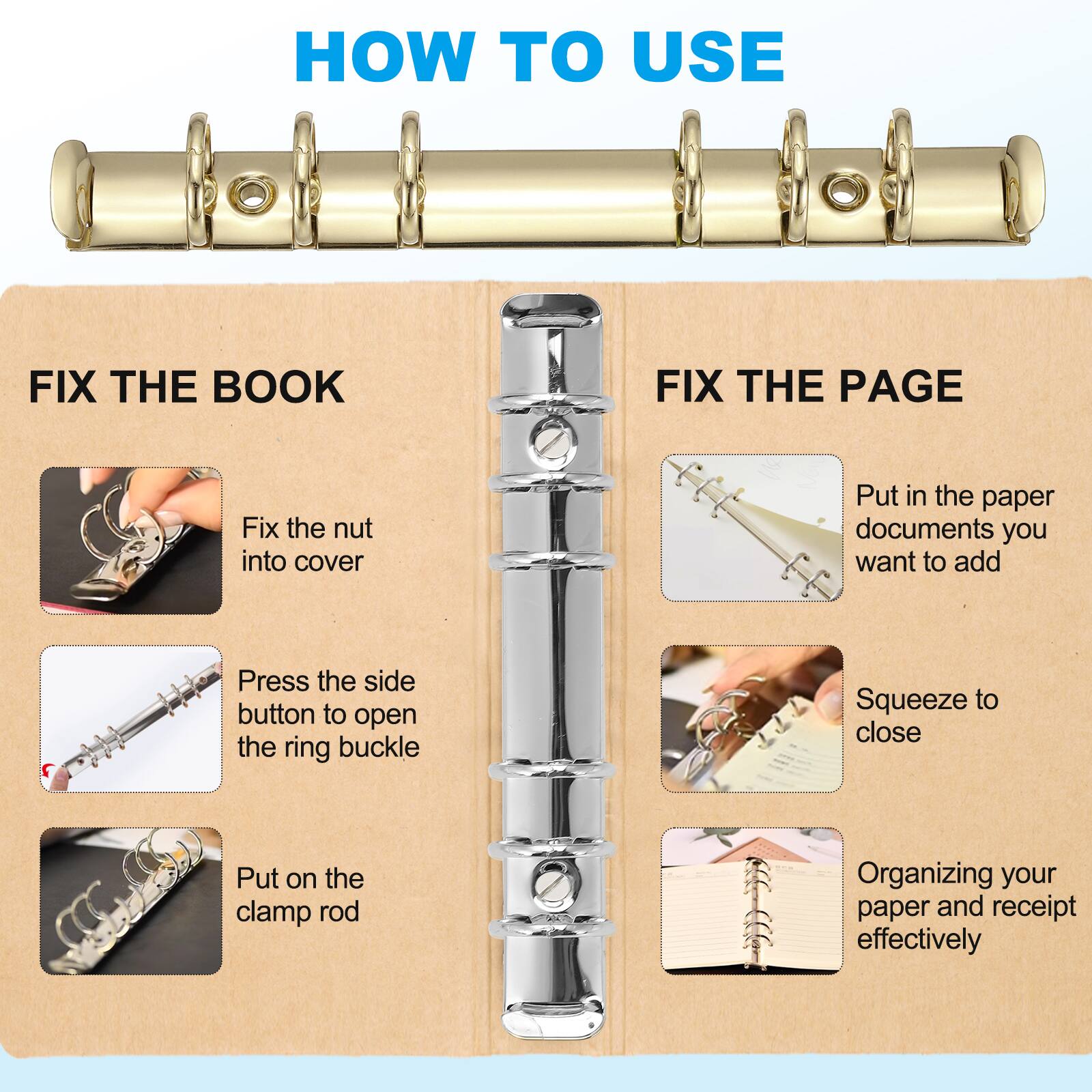 HOW TO USE

FIX THE BOOK
- Fix the nut into cover
- Press the side button to open the ring buckle
- Put on the clamp rod

FIX THE PAGE
- Put in the paper documents you want to add
- Squeeze to close
- Organizing your paper and receipt effectively