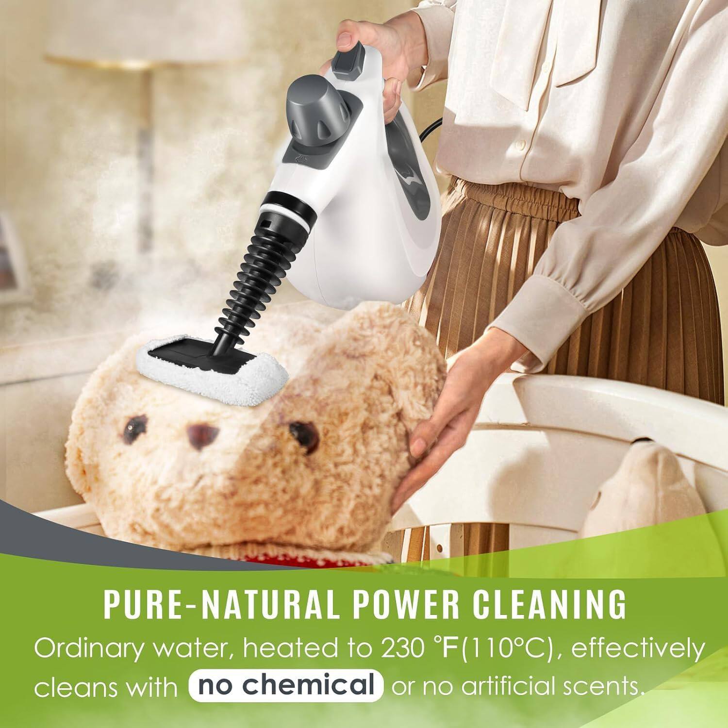 PURE-NATURAL POWER CLEANING  
Ordinary water, heated to 230°F (110°C), effectively cleans with no chemical or no artificial scents.