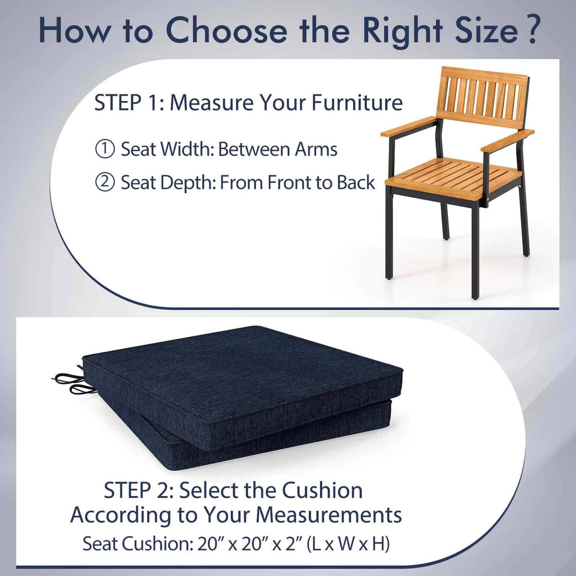 How to Choose the Right Size?

STEP 1: Measure Your Furniture
1. Seat Width: Between Arms
2. Seat Depth: From Front to Back

STEP 2: Select the Cushion According to Your Measurements
Seat Cushion: 20" x 20" x 2" (L x W x H)