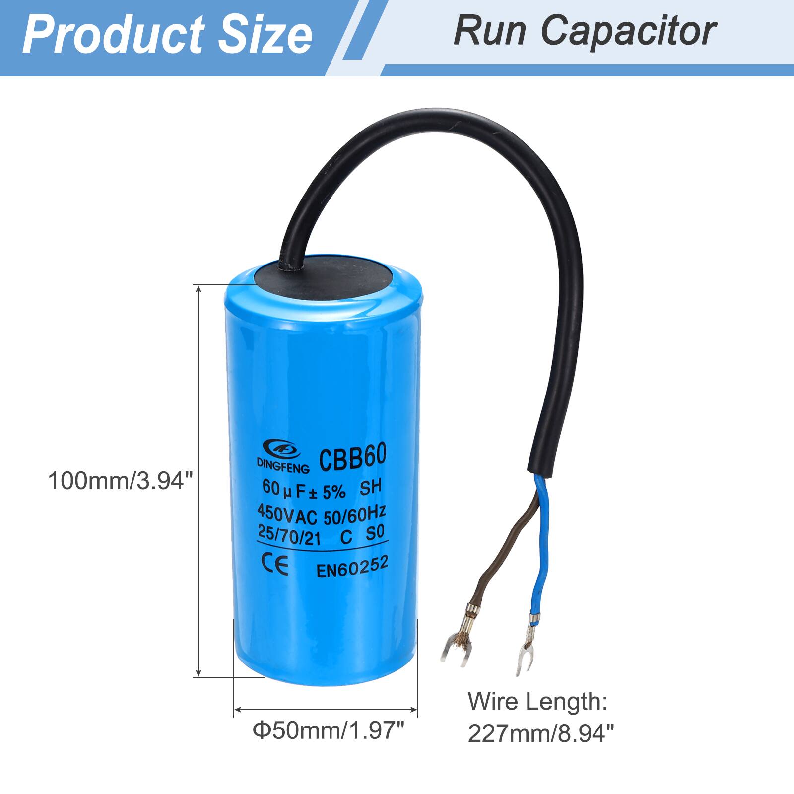 Product Size  
Run Capacitor  

DINGFENG CBB60  
100mm/3.94"  
60 µF ± 5%  
450VAC 50/60Hz  
25/70/21 C S0  
CE EN60252  

Wire Length:  
50mm/1.97"  
227mm/8.94"