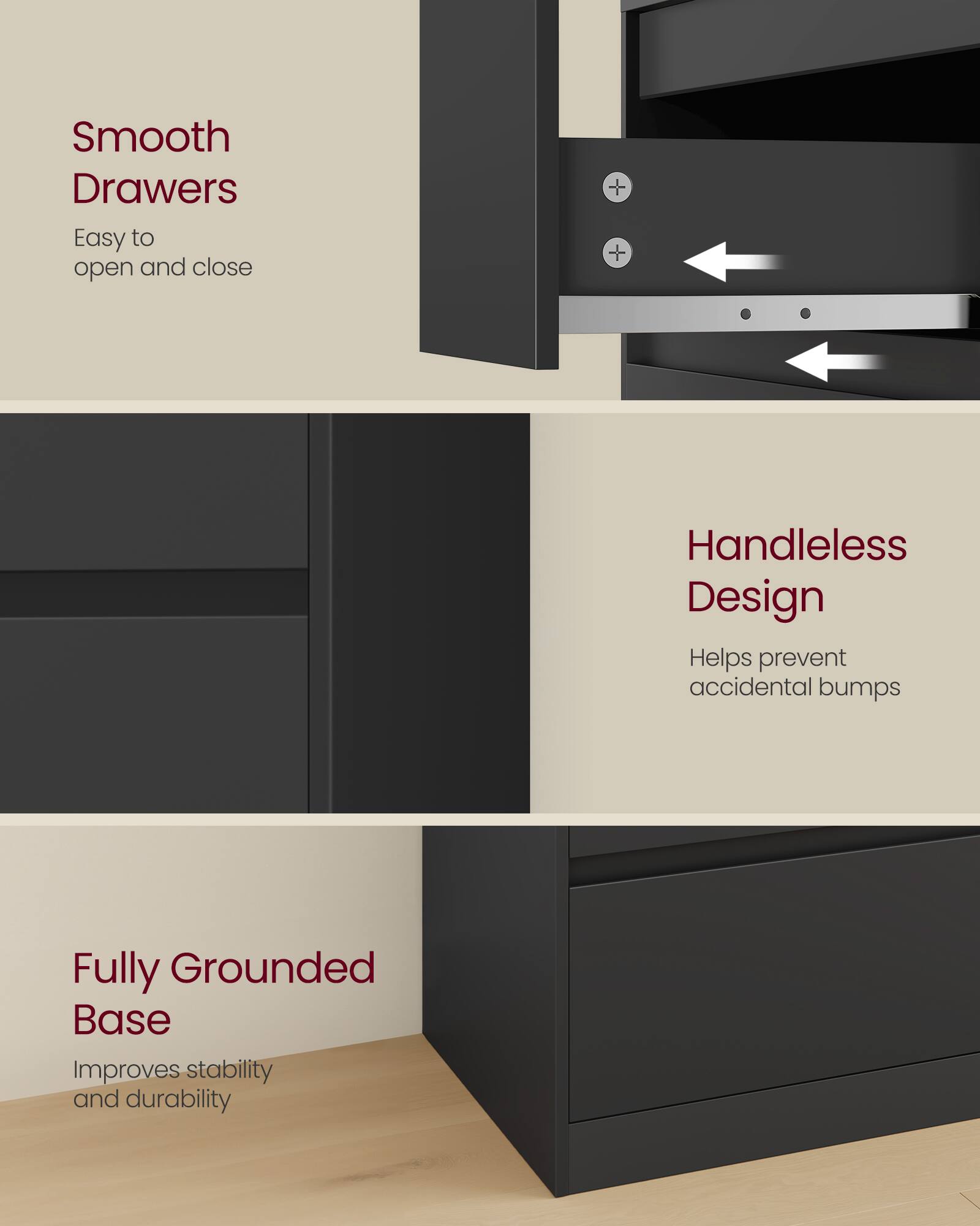 Smooth Drawers  
Easy to open and close  

Handleless Design  
Helps prevent accidental bumps  

Fully Grounded Base  
Improves stability and durability