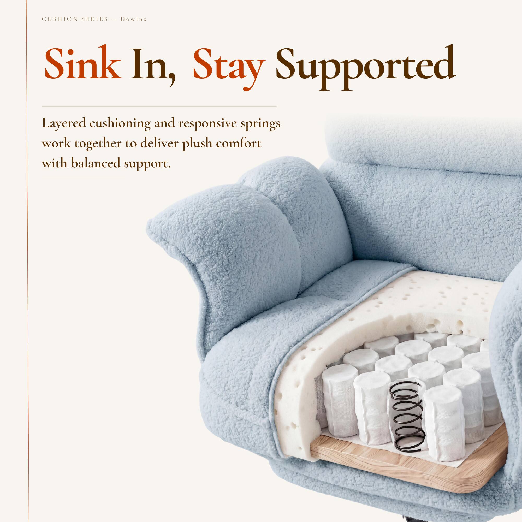 CUSHION SERIES  
Dowinx  

Sink In, Stay Supported  

Layered cushioning and responsive springs work together to deliver plush comfort with balanced support.