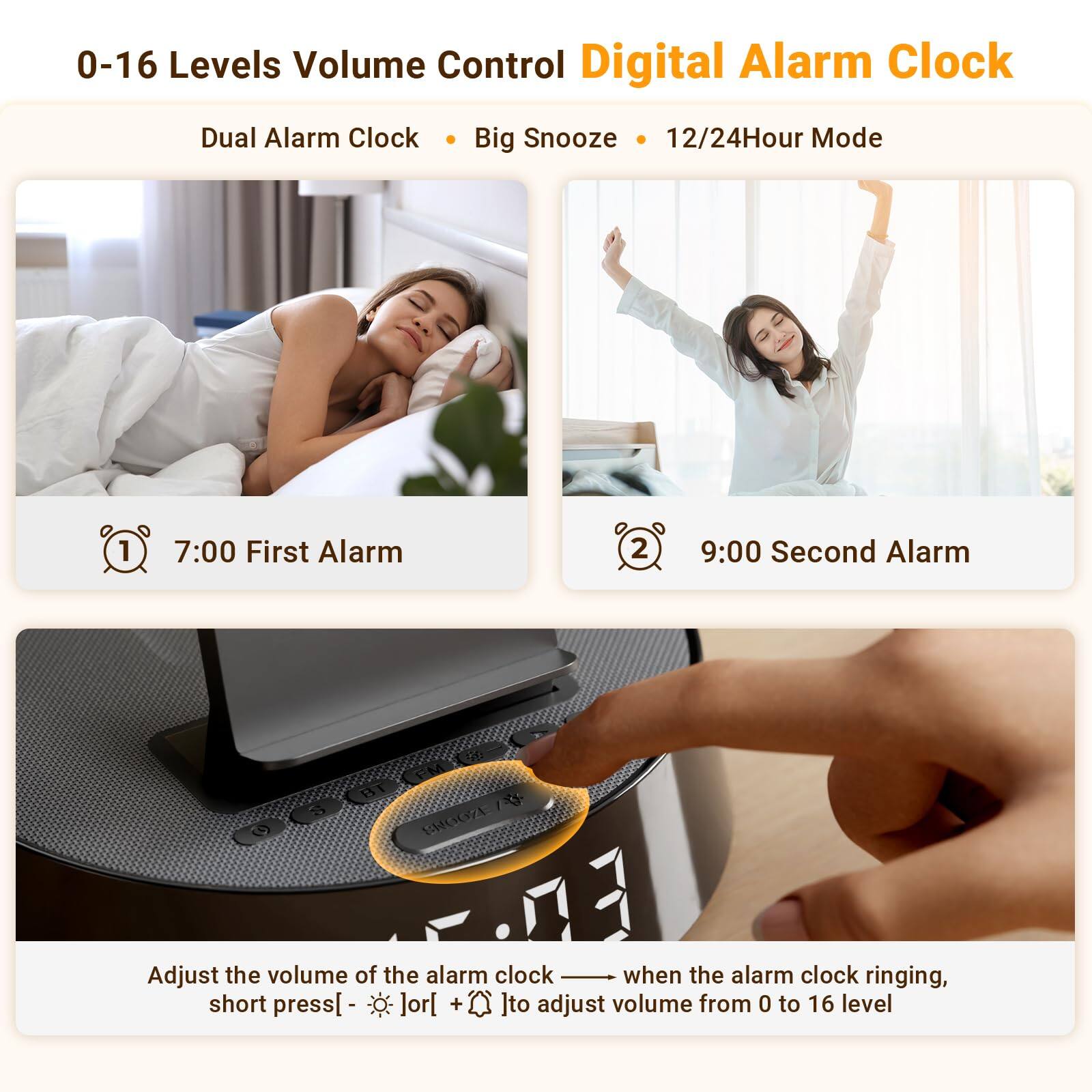 0-16 Levels Volume Control Digital Alarm Clock  
Dual Alarm Clock • Big Snooze • 12/24Hour Mode  

1. 7:00 First Alarm  
2. 9:00 Second Alarm  

Adjust the volume of the alarm clock — when the alarm clock is ringing, short press [ - ] or [ + ] to adjust volume from 0 to 16 level