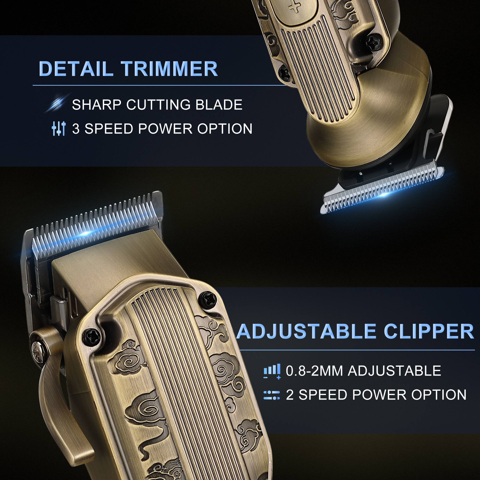 DETAIL TRIMMER  
SHARP CUTTING BLADE  
3 SPEED POWER OPTION  

ADJUSTABLE CLIPPER  
0.8-2MM ADJUSTABLE  
2 SPEED POWER OPTION