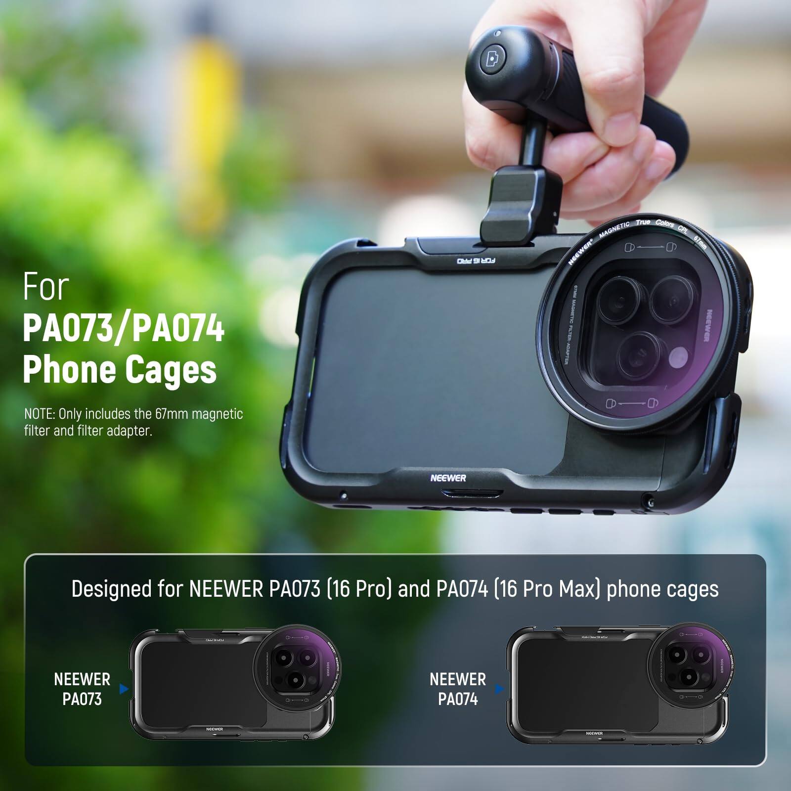 For PA073/PA074 Phone Cages  
NOTE: Only includes the 67mm magnetic filter and filter adapter.  

Designed for NEEWER PA073 (16 Pro) and PA074 (16 Pro Max) phone cages  

NEEWER PA073  
NEEWER PA074