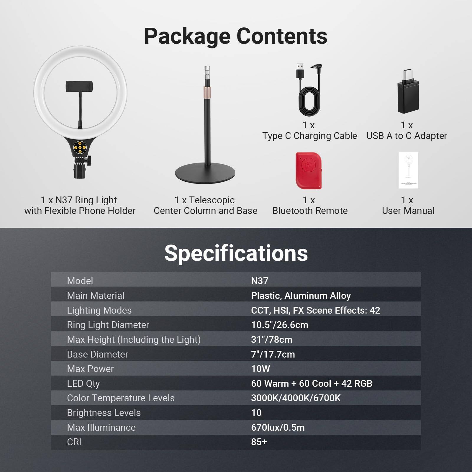 Package Contents

1 x N37 Ring Light with Flexible Phone Holder  
1 x Telescopic Center Column and Base  
1 x Type C Charging Cable USB A to C Adapter  
1 x Bluetooth Remote  
1 x User Manual  

Specifications

Model: N37  
Main Material: Plastic, Aluminum Alloy  
Lighting Modes: CCT, HSI, FX Scene Effects: 42  
Ring Light Diameter: 10.5"/26.6cm  
Max Height (Including the Light): 31"/78cm  
Base Diameter: 7"/17.7cm  
Max Power: 10W  
LED Qty: 60 Warm + 60 Cool + 42 RGB  
Color Temperature Levels: 3000K/4000K/6700K  
Brightness Levels: 10  
Max Illuminance: 670lux/0.5m  
CRI: 85+