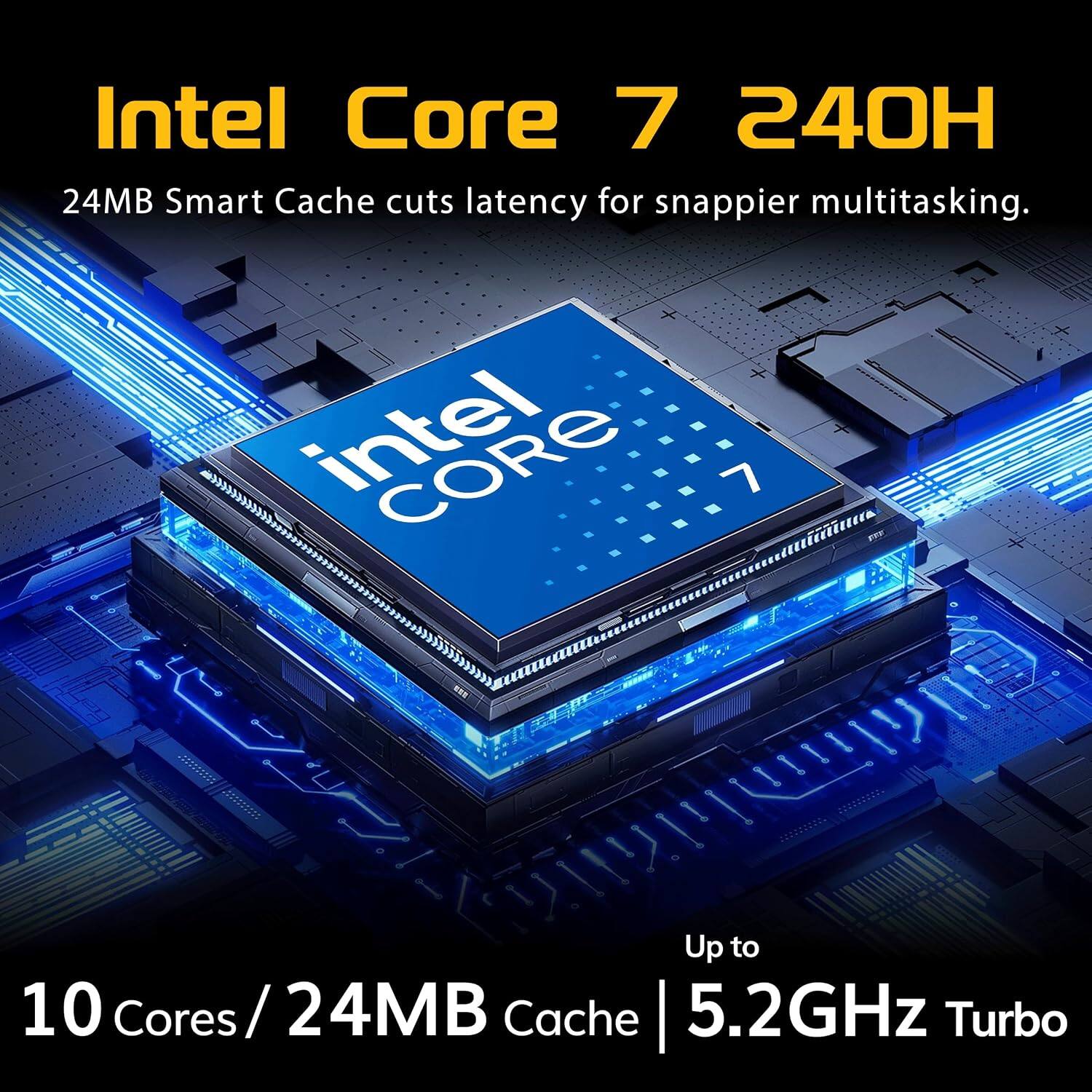 Intel Core 7 240H  
24MB Smart Cache cuts latency for snappier multitasking.  
CORE  
Up to 10 Cores / 24MB Cache  
5.2GHz Turbo