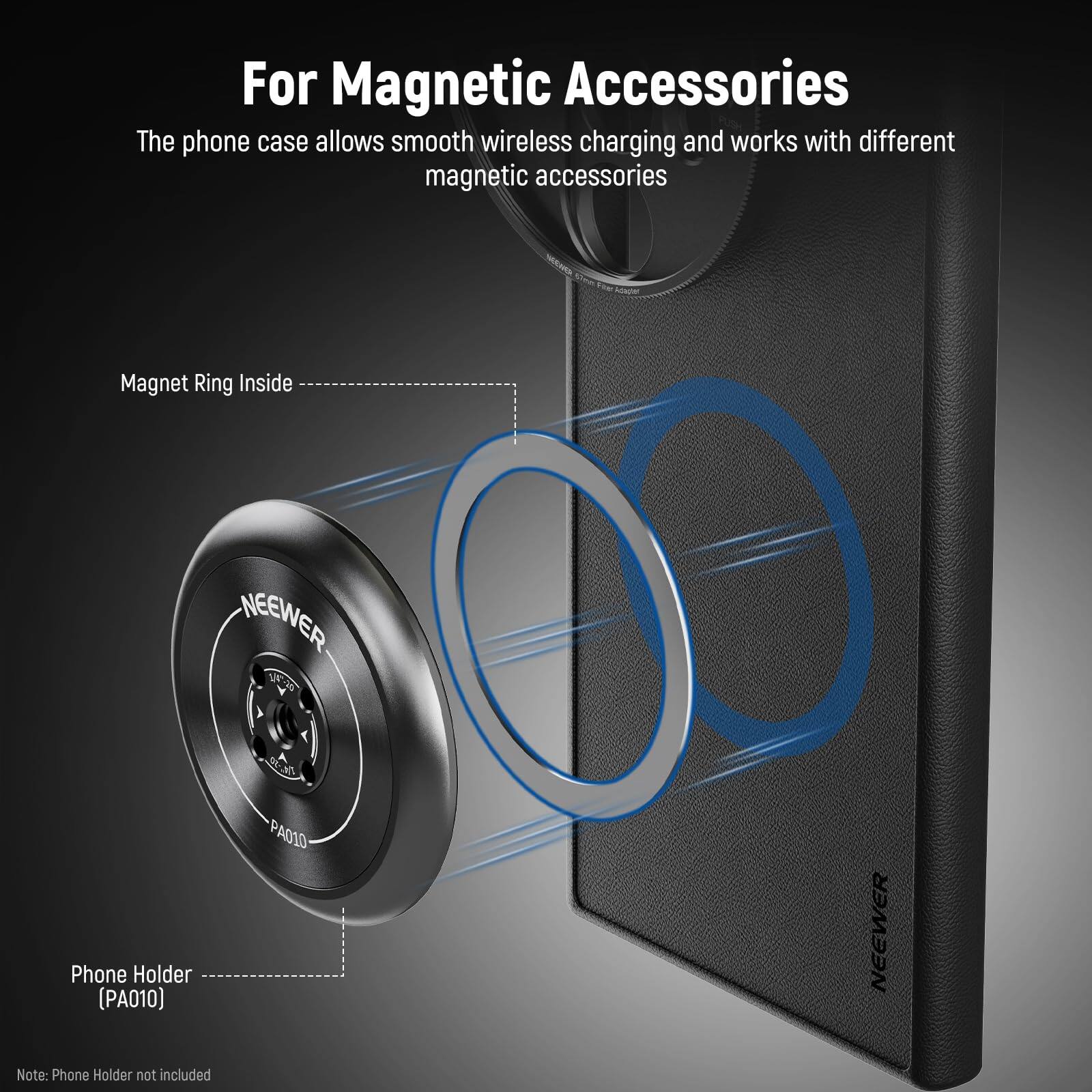 For Magnetic Accessories

The phone case allows smooth wireless charging and works with different magnetic accessories.

Magnet Ring Inside

Phone Holder (PA010)

Note: Phone Holder not included