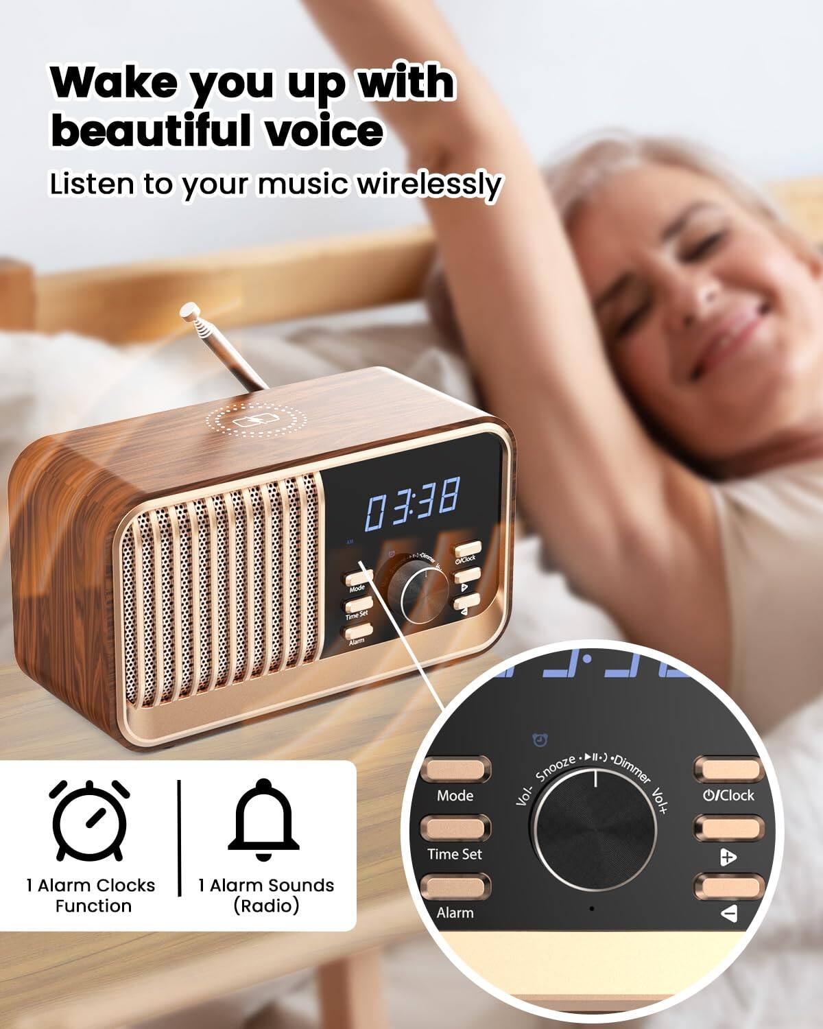 Wake you up with beautiful voice  
Listen to your music wirelessly  

03:38  

1 Alarm Clocks Function  
1 Alarm Sounds (Radio)  

Mode  
Time Set  
Alarm  

Snooze  
Dimmer  
Vol-  
Vol+  
O/Clock