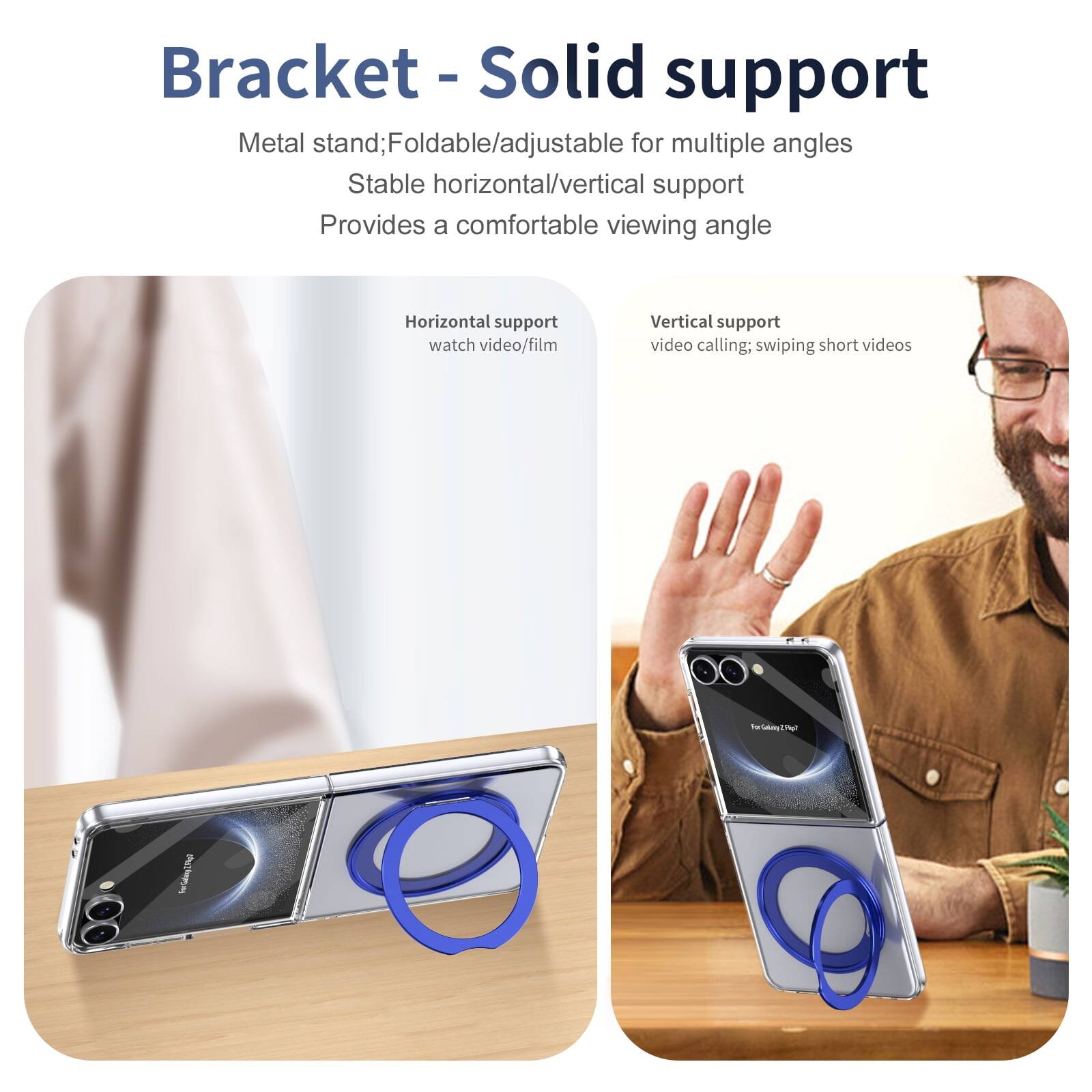 Bracket - Solid support  
Metal stand; Foldable/adjustable for multiple angles  
Stable horizontal/vertical support  
Provides a comfortable viewing angle  

Horizontal support  
watch video/film  

Vertical support  
video calling; swiping short videos