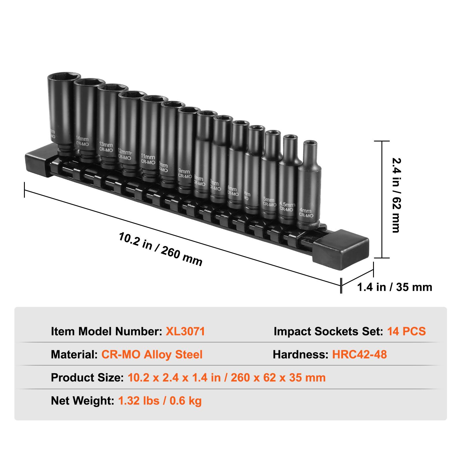 14mm ES-MO  
15mm CR-MO  
2m B-MO  
11mm CR-MO  
im CA limm CR-MO  
b SMO  
im SMO  
hm SMO  
d D  
10.2 in / 260 mm  
omm DAMC  
5m SR-MC  
4mm CR-MO  
2.4 in / 62 mm  
1.4 in / 35 mm  

Item Model Number: XL3071  
Impact Sockets Set: 14 PCS  
Material: CR-MO Alloy Steel  
Hardness: HRC42-48  
Product Size: 10.2 x 2.4 x 1.4 in / 260 x 62 x 35 mm  
Net Weight: 1.32 lbs / 0.6 kg