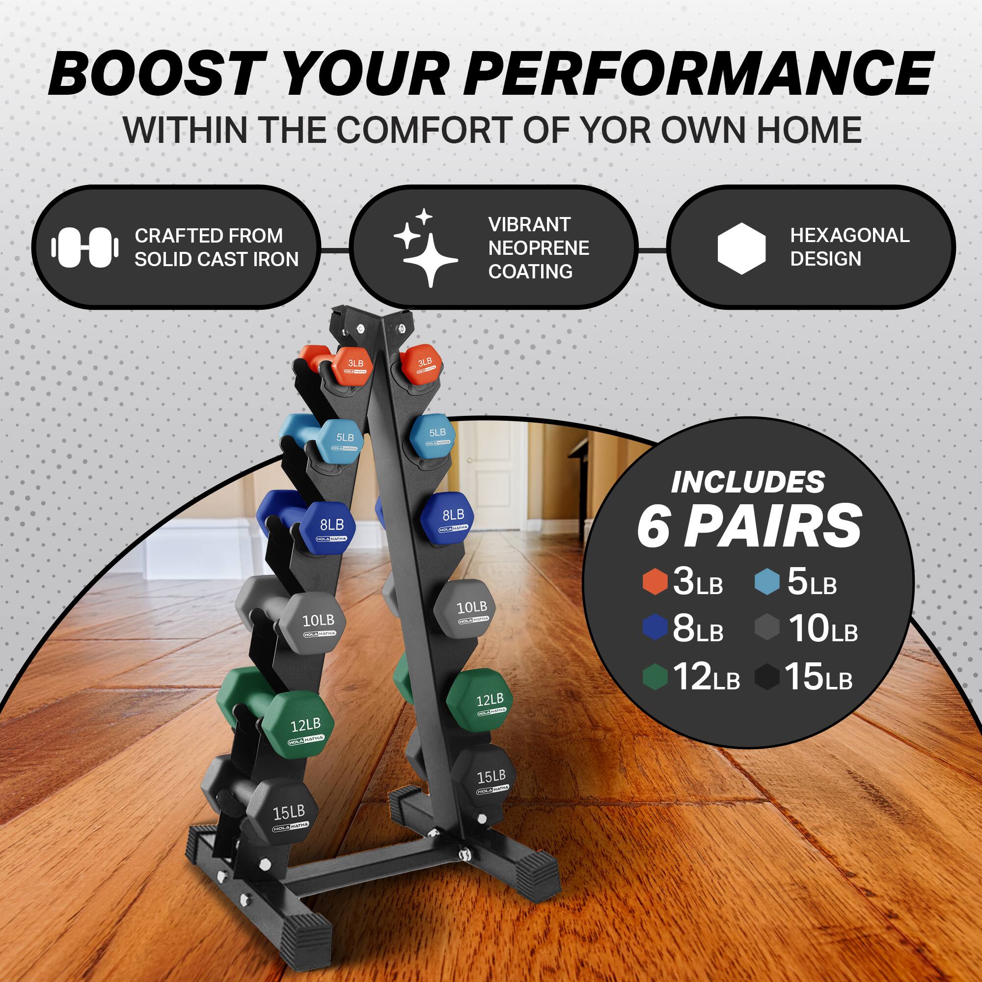 BOOST YOUR PERFORMANCE WITHIN THE COMFORT OF YOUR OWN HOME

CRAFTED FROM SOLID CAST IRON

VIBRANT NEOPRENE COATING

HEXAGONAL DESIGN

INCLUDES 6 PAIRS

3LB, 5LB, 8LB, 10LB, 12LB, 15LB