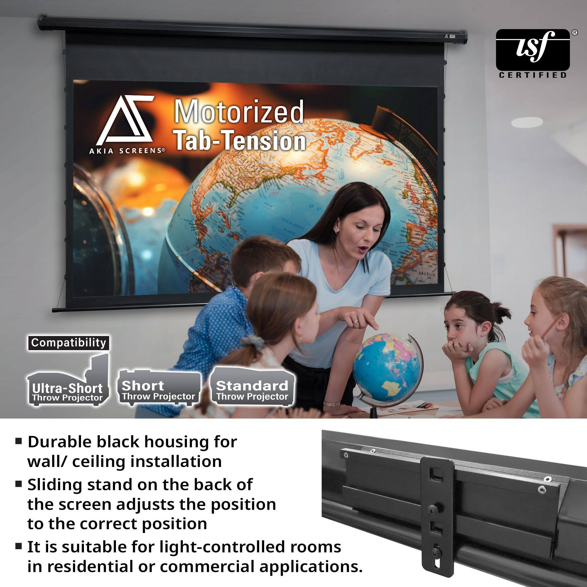 Motorized Tab-Tension  
AKIA SCREENS®  

USF CERTIFIED  

Compatibility  
- Ultra-Short Throw Projector  
- Short Throw Projector  
- Standard Throw Projector  

- Durable black housing for wall/ceiling installation  
- Sliding stand on the back of the screen adjusts the position to the correct position  
- It is suitable for light-controlled rooms in residential or commercial applications.
