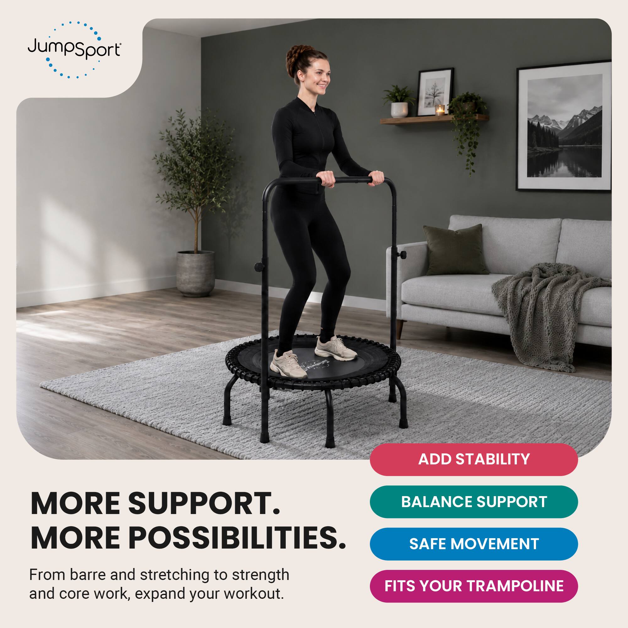JumpSport

ADD STABILITY

MORE SUPPORT. MORE POSSIBILITIES. BALANCE SUPPORT SAFE MOVEMENT FITS YOUR TRAMPOLINE

From barre and stretching to strength and core work, expand your workout.