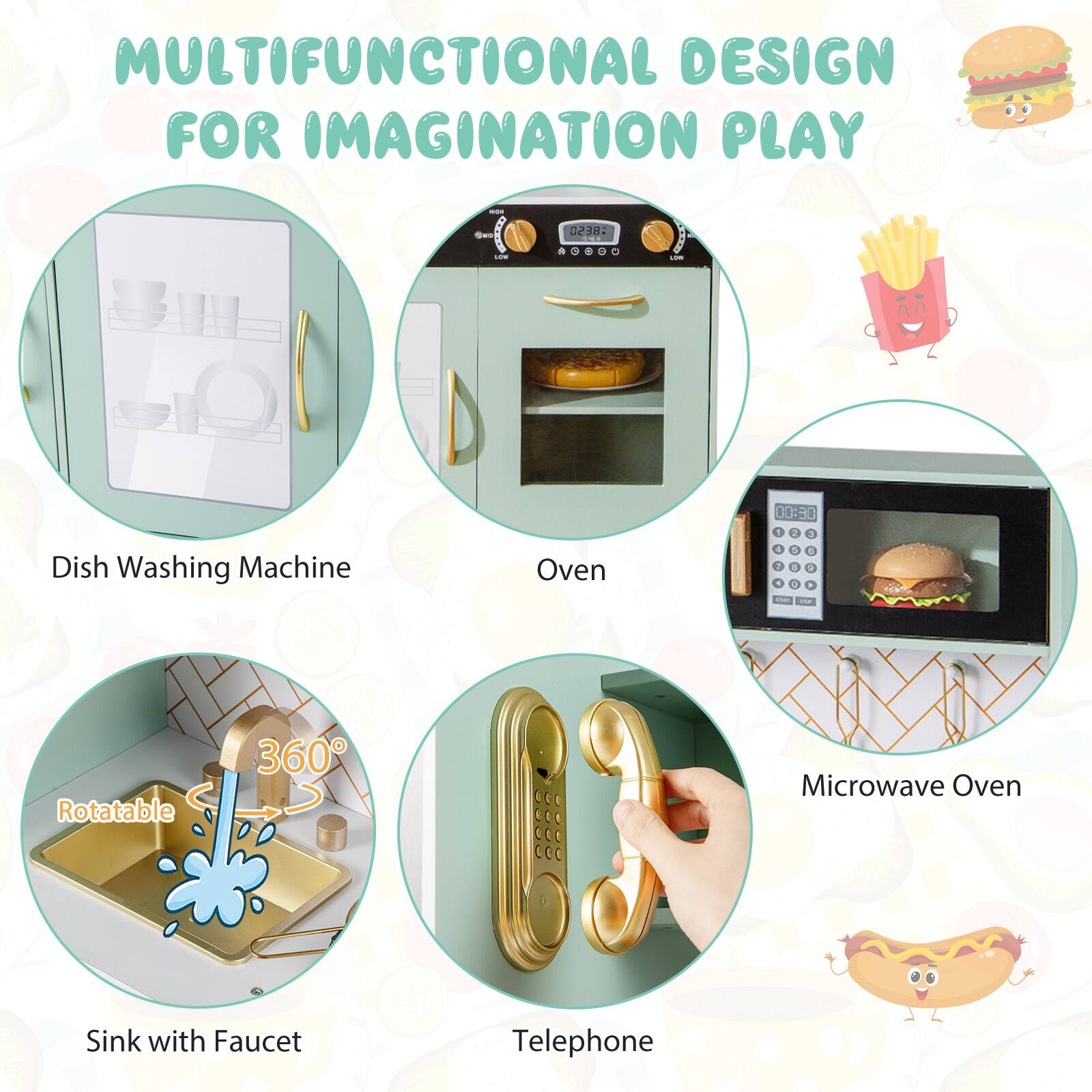 MULTIFUNCTIONAL DESIGN FOR IMAGINATION PLAY

- Dish Washing Machine
- Oven
- Sink with Faucet (Rotatable 360°)
- Microwave Oven
- Telephone