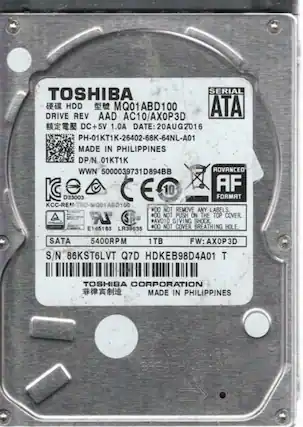 TOSHIBA
HDD
MODEL: MQ01ABD100
DRIVE REV: AAD AC10/AX0P3D
DC+5V 1.0A
DATE: 20AUG2016
PH-01KT1K-26402-68K-64NL-A01
MADE IN PHILIPPINES
DP/N 01KT1K
WWN 5000039731D894BB
ROVANCEO
CE 10 AF D33003
FORMAT KCC-RE 10D-MQ01 ABD100
#00 NOT REMOVE ANY LABELS.
#00 NOT PUSH ON THE TOP COVER.
#00 AVOID GIVING SHOCK.
#00 NOT COVER BREATHING HOLE.
SATA
5400RPM
1TB
FW: AXOP3D
S/N 86KST6LVT Q7D HDKEB98D4A01
TOSHIBA CORPORATION
MADE IN PHILIPPINES