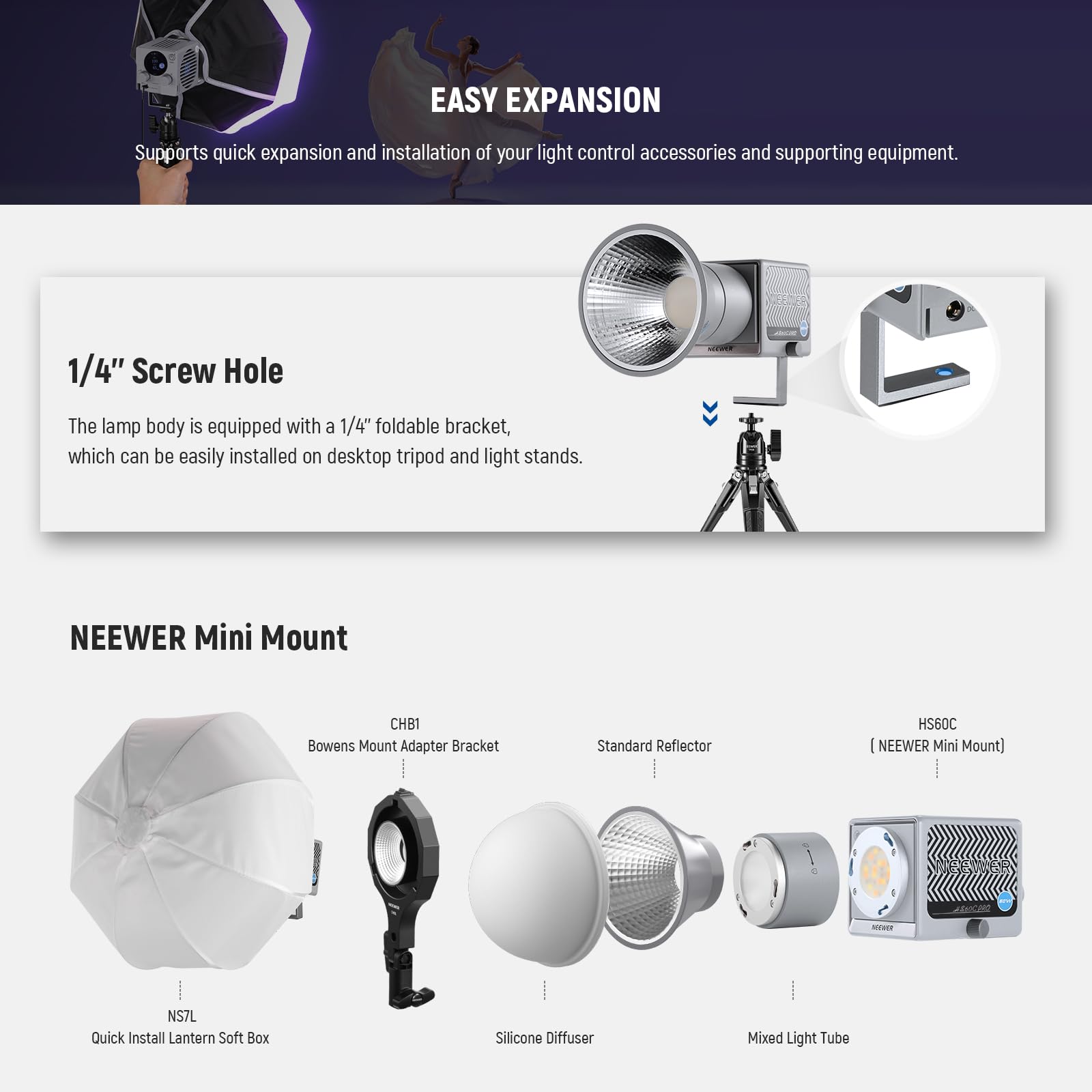 EASY EXPANSION  
Supports quick expansion and installation of your light control accessories and supporting equipment.

1/4" Screw Hole  
The lamp body is equipped with a 1/4" foldable bracket, which can be easily installed on desktop tripod and light stands.

NEEWER Mini Mount  
- CHB1 Bowens Mount Adapter Bracket  
- Standard Reflector HS60C (NEEWER Mini Mount)  
- NS7L Quick Install Lantern Soft Box  
- Silicone Diffuser  
- Mixed Light Tube