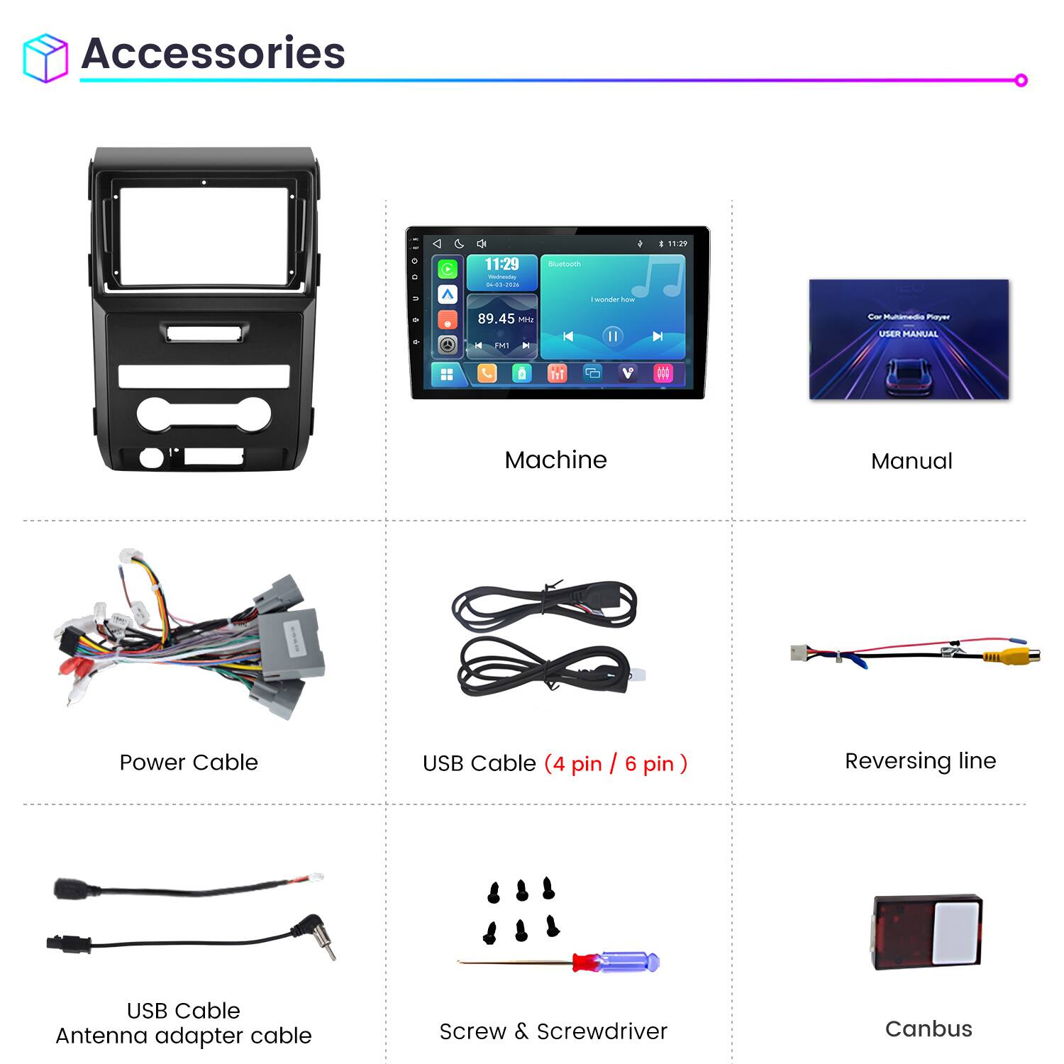 Accessories

11:29 Wednesday 04-03-2026

Bluetooth

I wonder how

89.45 H2 FM1

Car Multimedia Player USER MANUAL

Machine

Manual

Power Cable

USB Cable (4 pin / 6 pin)

Reversing line

USB Cable Antenna adapter cable

Screw & Screwdriver

Canbus