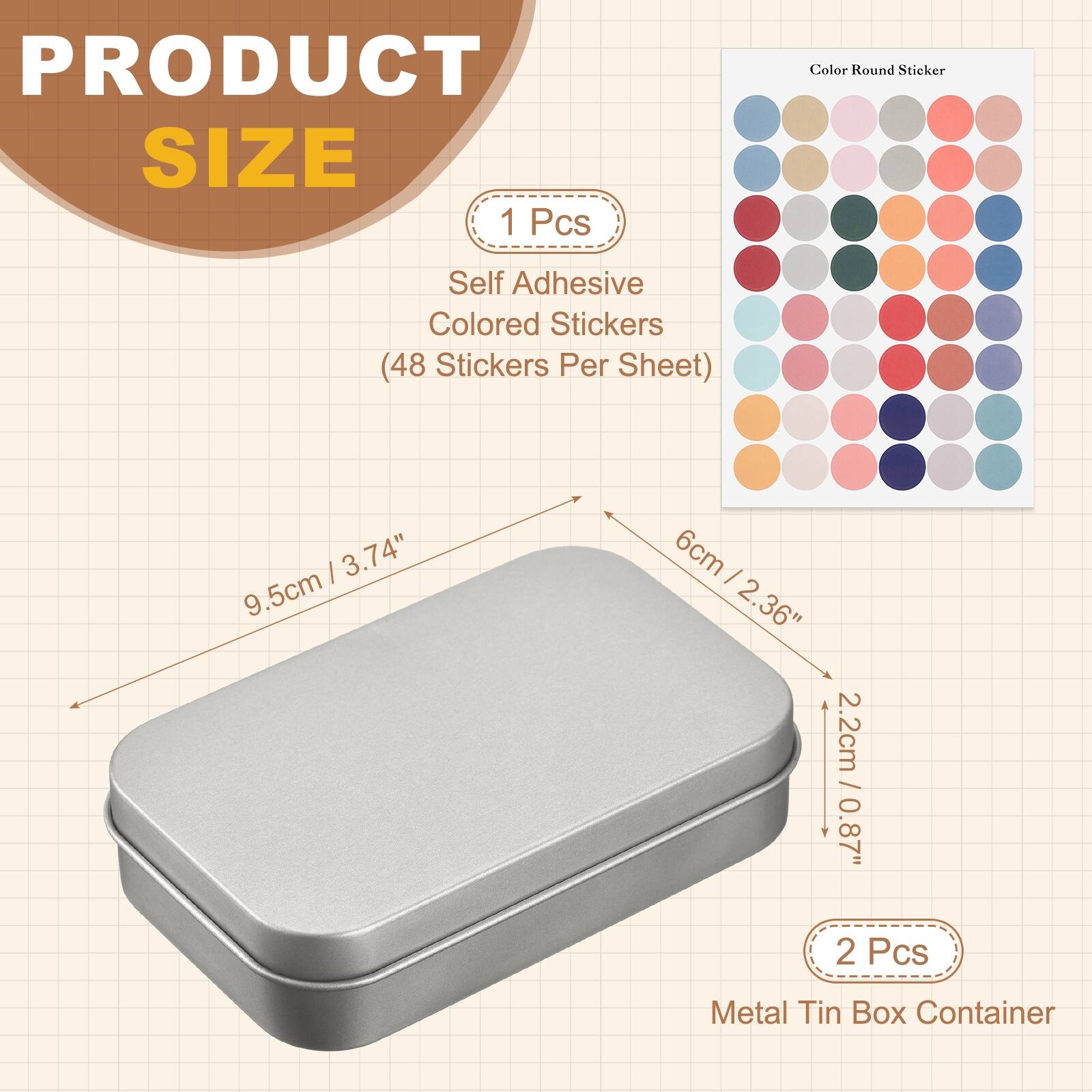 PRODUCT SIZE

1 Pcs
Self Adhesive Colored Stickers (48 Stickers Per Sheet)
- 9.5cm / 3.74"
- 6cm / 2.36"
- 2.2cm / 0.87"

2 Pcs
Metal Tin Box Container