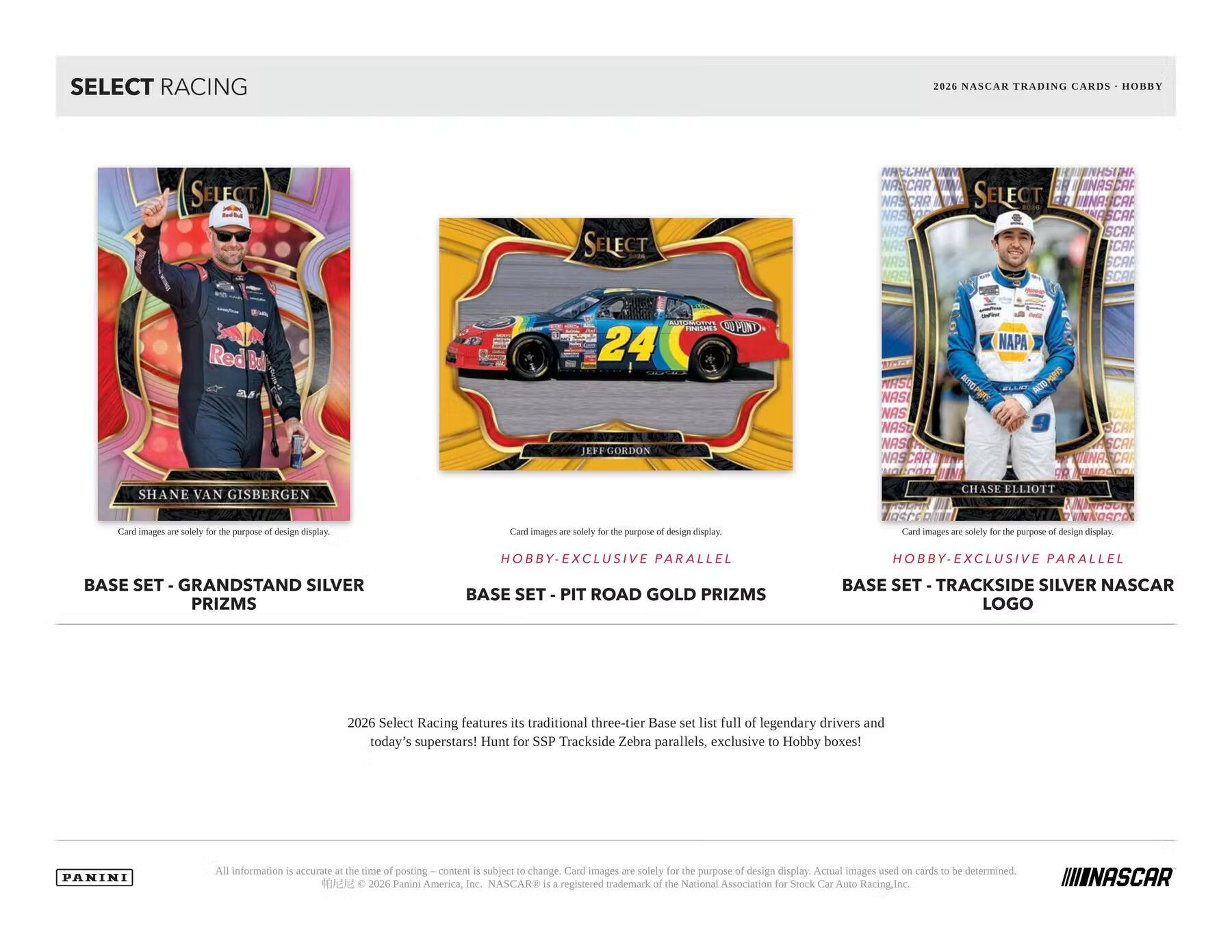 SELECT RACING 2026 NASCAR TRADING CARDS HOBBY

SELECT NHSCHK NASCAR NASA NASCR NAS NAS WAS MAS S INASCA SELECT DO ANASCAF ASCA SCAF CAF SCAF SCA

Red Bull

SHANE VAN GISBERGEN

24

EFF GORDON

REPE CPUND KRS NAS NAS NASO NAS

NAPA

CHASE ELLIOTT

ASC

Card images are solely for the purpose of design display.

HOBBY EXCLUSIVE PARALLEL

HOBBY-EXCLUSIVE PARALLEL

BASE SET - GRANDSTAND SILVER PRIZMS

BASE SET - PIT ROAD GOLD PRIZMS

BASE SET - TRACKSIDE SILVER NASCAR LOGO

2026 Select Racing features its traditional three-tier Base set list full of legendary drivers and today's superstars! Hunt for SSP Trackside Zebra parallels, exclusive to Hobby boxes!

PANINI

All information is accurate at the time of posting. Content is subject to change. Card images are solely for the purpose of design display. Actual images used on cards to be determined.