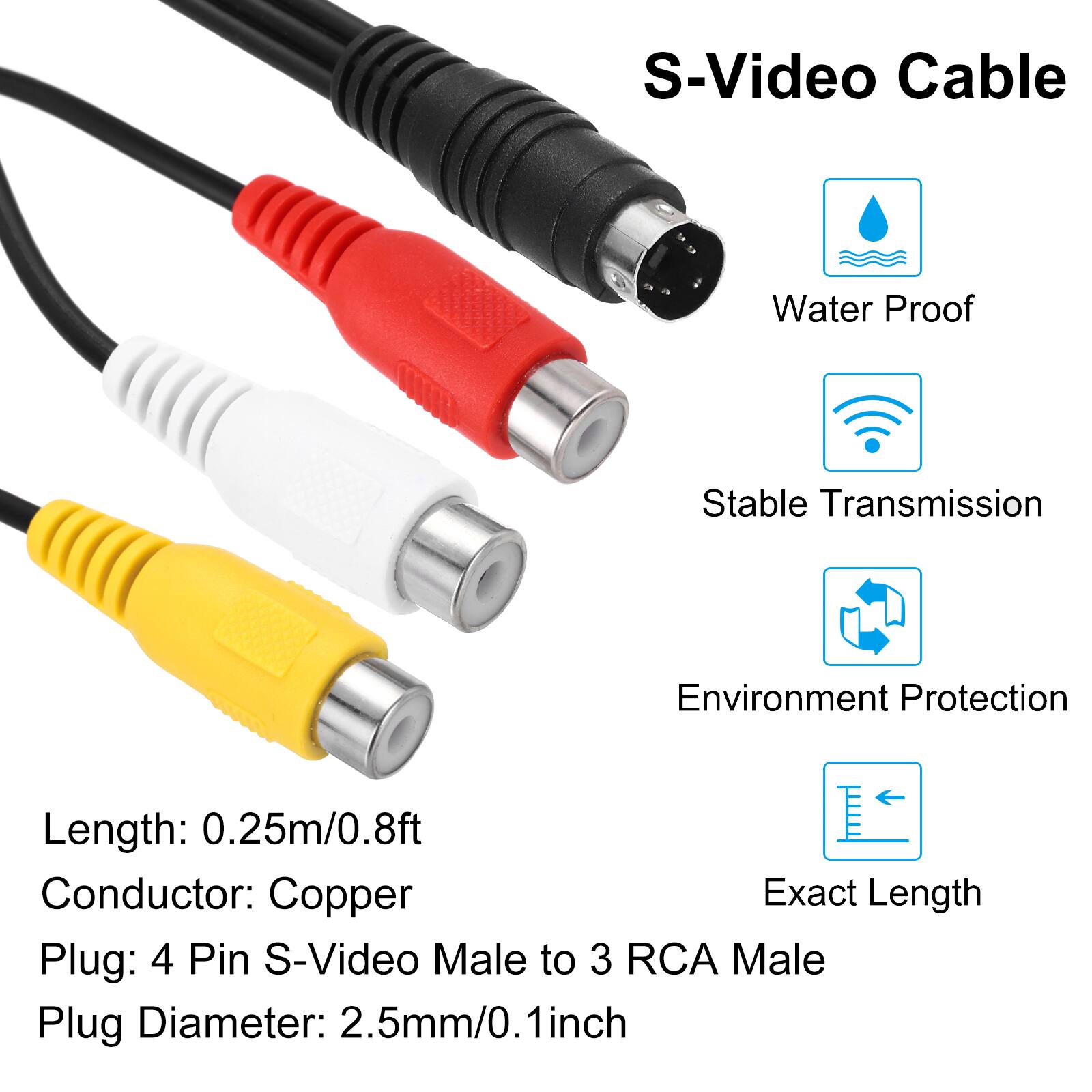 S-Video Cable  
Water Proof  
Stable Transmission  
Environment Protection  
Exact Length  

Length: 0.25m/0.8ft  
Conductor: Copper  
Plug: 4 Pin S-Video Male to 3 RCA Male  
Plug Diameter: 2.5mm/0.1inch