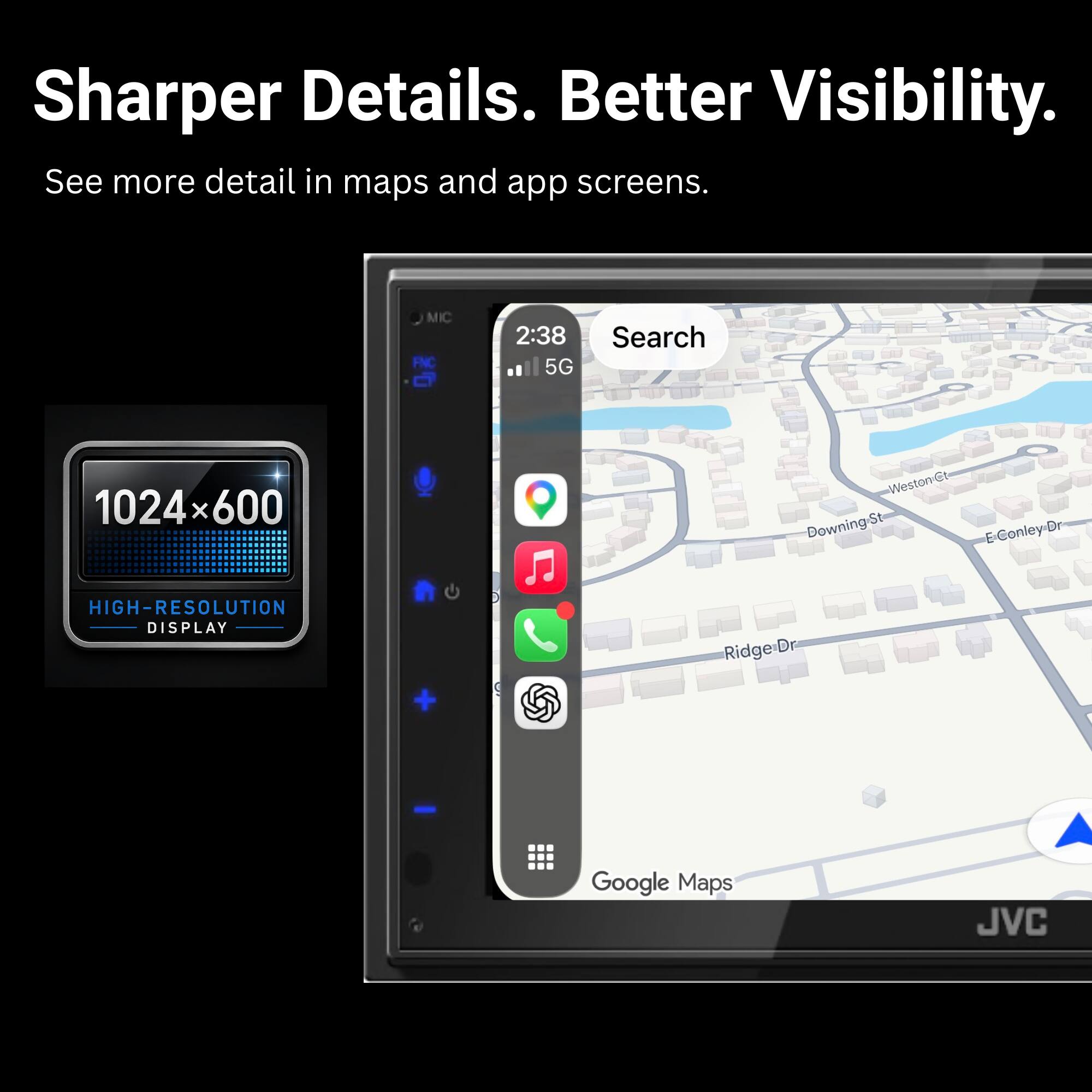 Sharper Details. Better Visibility.  
See more detail in maps and app screens.  

MIC FNC  
2:38  
5G  
Search  
1024x600  
HIGH-RESOLUTION DISPLAY  

Weston Ct  
Downing-St  
E-Conley-Dr  
Ridge-Dr  

Google Maps  

JVC