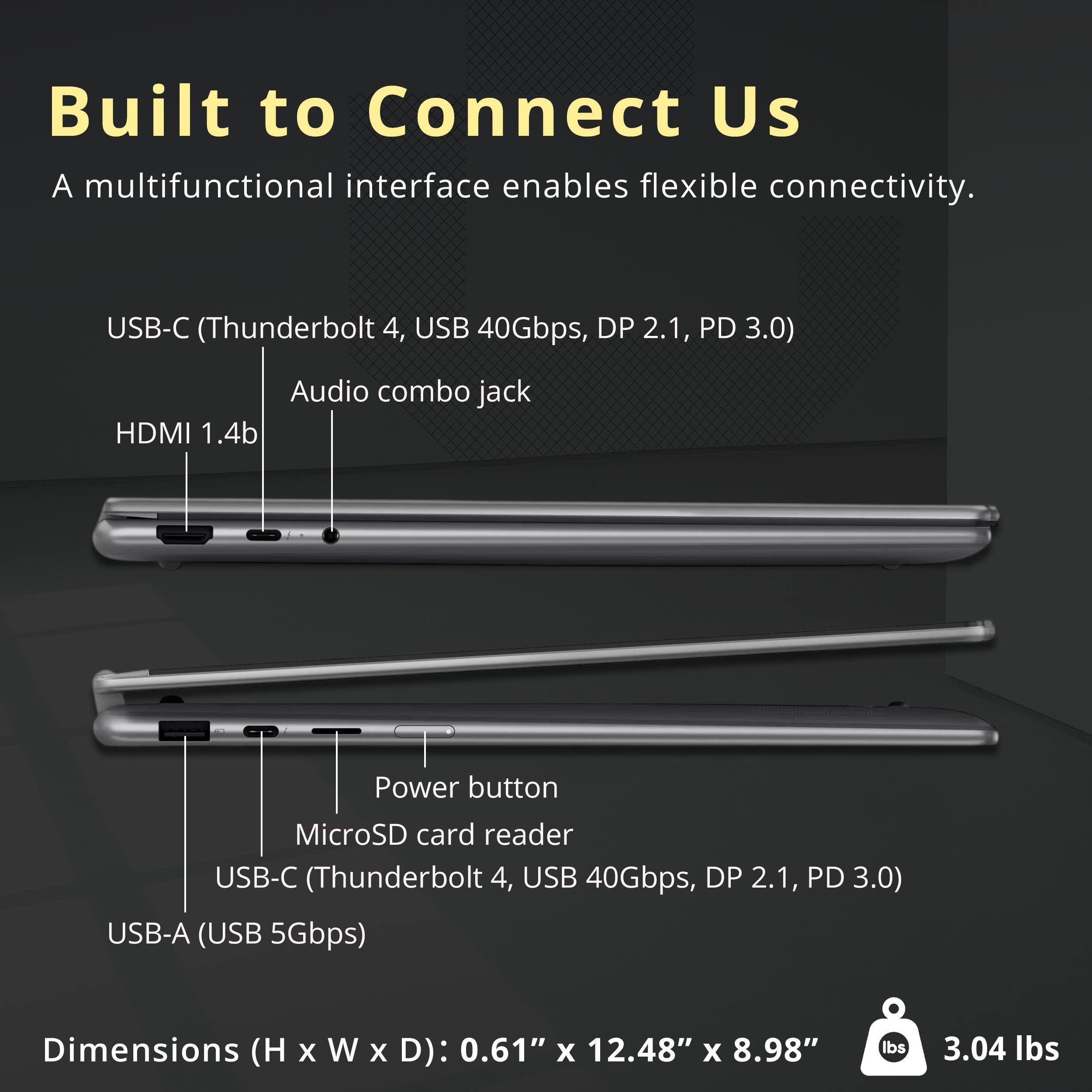 Built to Connect Us  
A multifunctional interface enables flexible connectivity.  

USB-C (Thunderbolt 4, USB 40Gbps, DP 2.1, PD 3.0)  
Audio combo jack  
HDMI 1.4b  

Power button  
MicroSD card reader  
USB-C (Thunderbolt 4, USB 40Gbps, DP 2.1, PD 3.0)  
USB-A (USB 5Gbps)  

Dimensions (H x W x D): 0.61" x 12.48" x 8.98"  
3.04 lbs