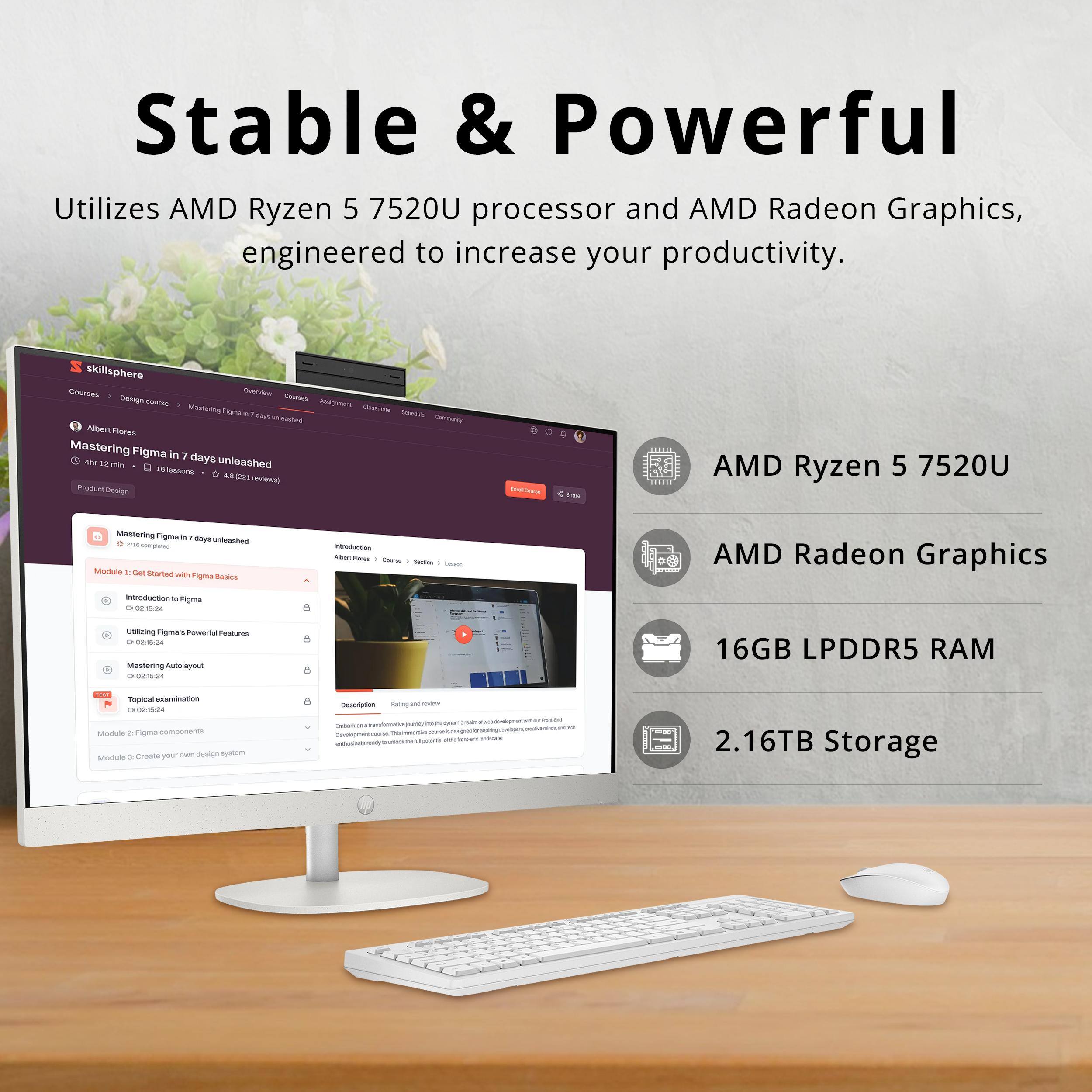 Stable & Powerful  
Utilizes AMD Ryzen 5 7520U processor and AMD Radeon Graphics, engineered to increase your productivity.  

skillsphere  
Courses  
Design Course  
Mastering Figma in 7 days unleashed  
- 41.12 min, 10 lessons  
- 4.5k reviews  

Module 1: Get Started with Figma Basics  
- Introduction to Figma  
- Utilizing Figma's Powerful Features  
- Mastering Autolayout  
- Topical Examination  

Module 2: Figma Components  
Module 3: Create your own design system  

AMD Ryzen 5 7520U  
AMD Radeon Graphics  
16GB LPDDR5 RAM  
2.16TB Storage