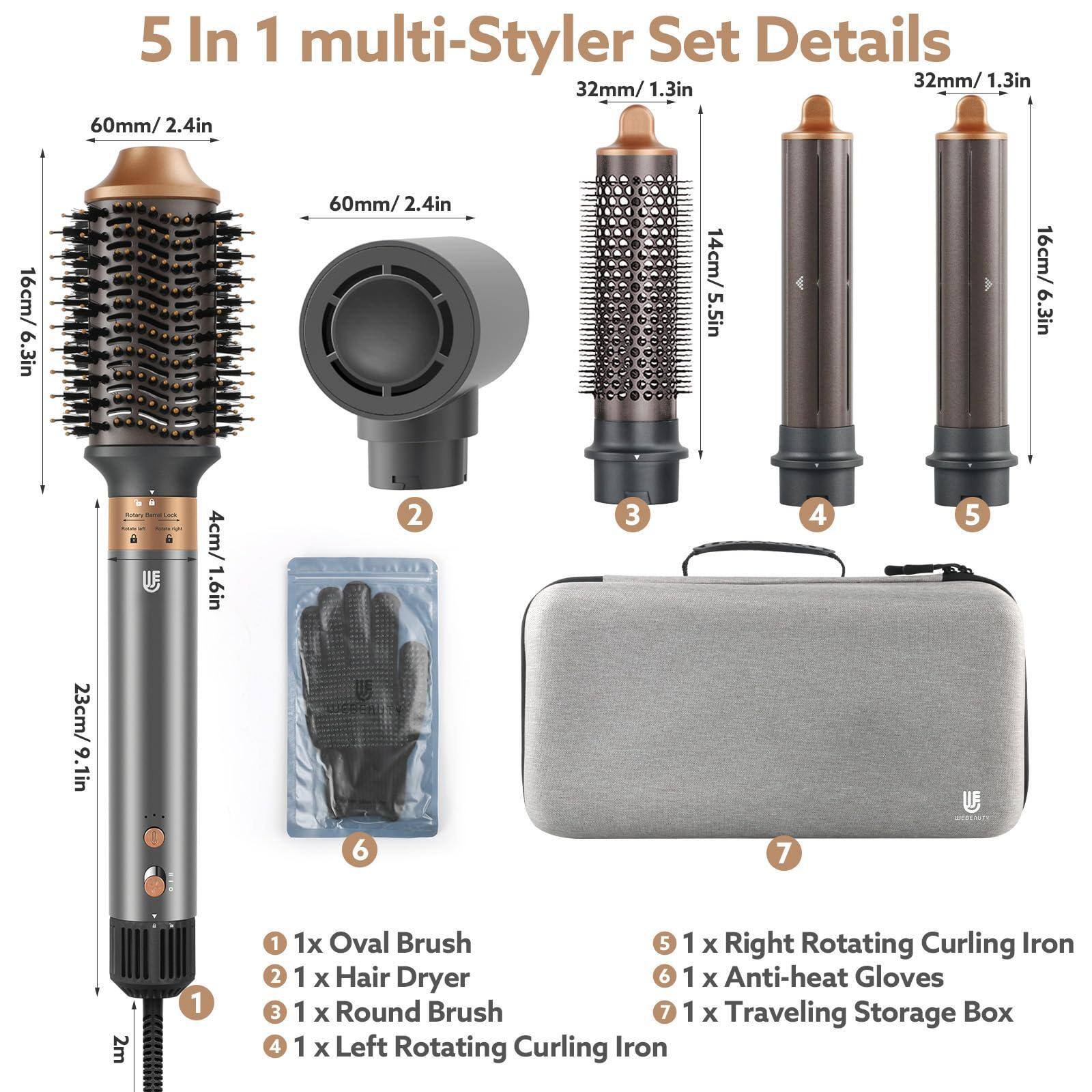 5 In 1 multi-Styler Set Details

1. 1x Oval Brush
2. 1x Hair Dryer
3. 1x Round Brush
4. 1x Left Rotating Curling Iron
5. 1x Right Rotating Curling Iron
6. 1x Anti-heat Gloves
7. 1x Traveling Storage Box

Details:
- Oval Brush: 60mm/2.4in, 16cm/6.3in
- Hair Dryer: 23cm/9.1in
- Round Brush: 32mm/1.3in, 14cm/5.5in
- Left Rotating Curling Iron: 32mm/1.3in, 16cm/6.3in
- Right Rotating Curling Iron: 32mm/1.3in, 16cm/6.3in
- Anti-heat Gloves: 4cm/1.6in
- Traveling Storage Box: 2m