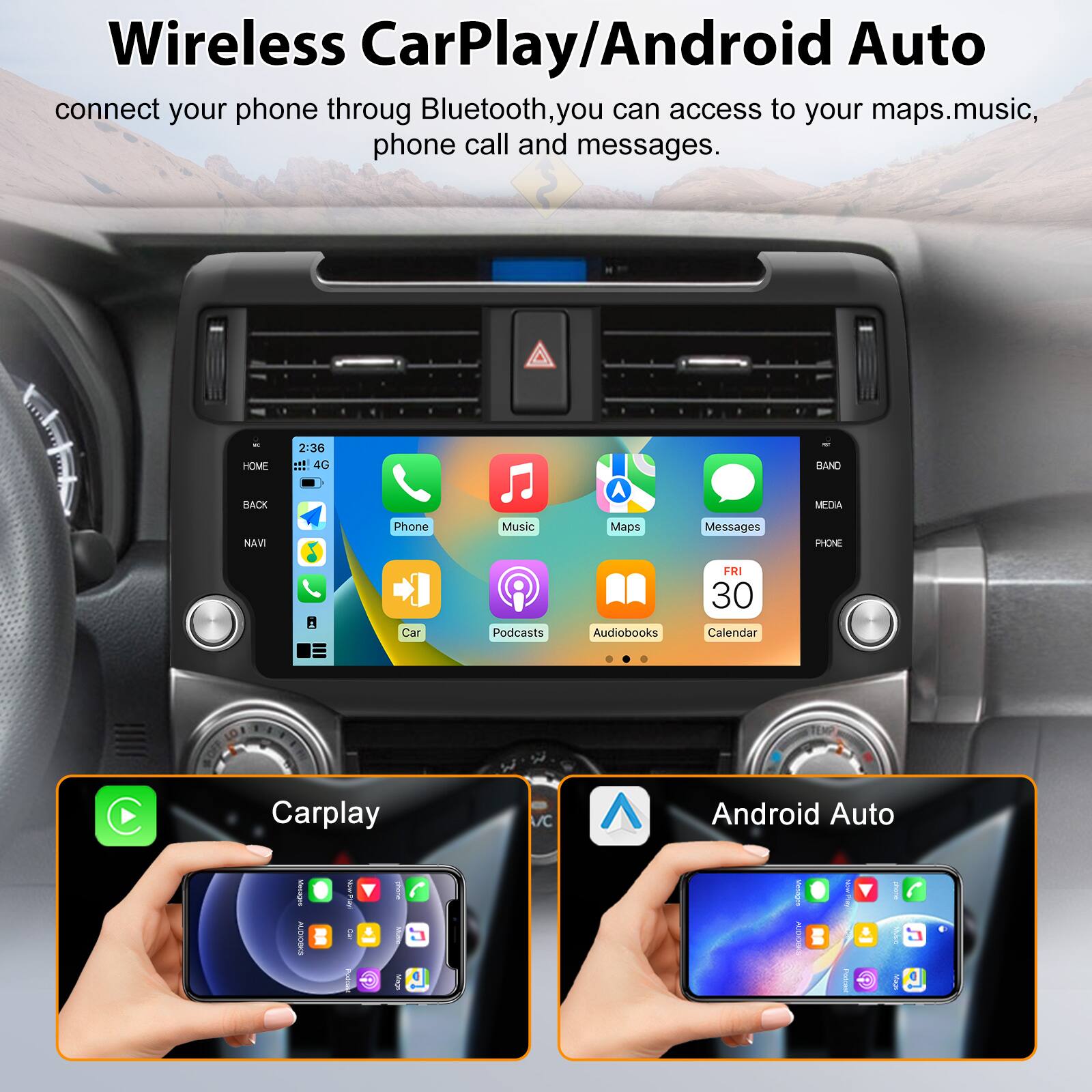 Wireless CarPlay/Android Auto connect your phone through Bluetooth, you can access to your maps, music, phone call and messages.

HOME RACK 2:36 ::! 4G A BAND MEDIA NAVI

PHONE Car Podcasts Audiobooks FRI 30 Calendar TEMP C

Carplay /C Android Auto
