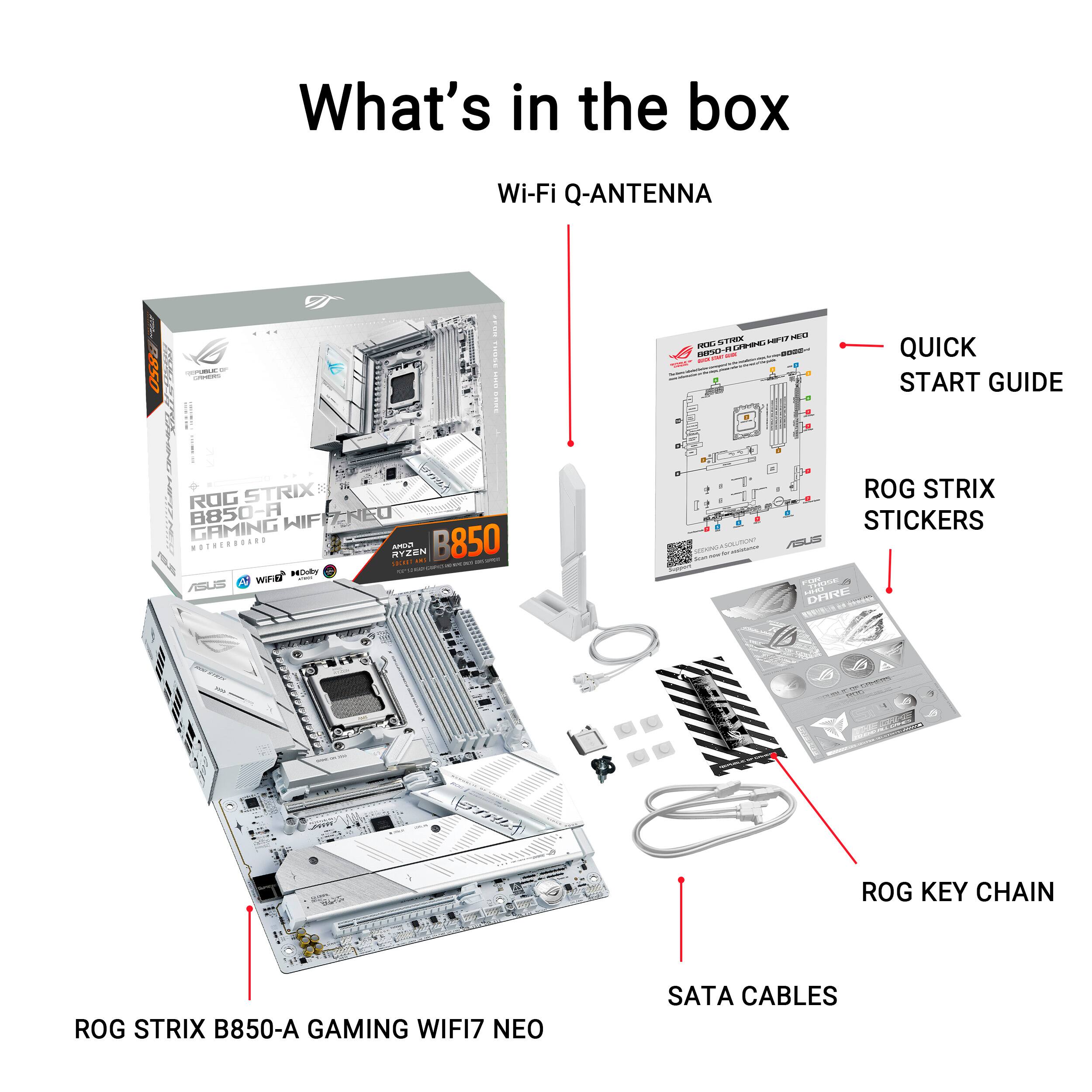 What's in the box Wi-Fi Q-ANTENNA

- QUICK START GUIDE
- ROG STRIX STICKERS
- ROG KEY CHAIN
- ROG STRIX B850-A GAMING WIFI7 NEO
- SATA CABLES