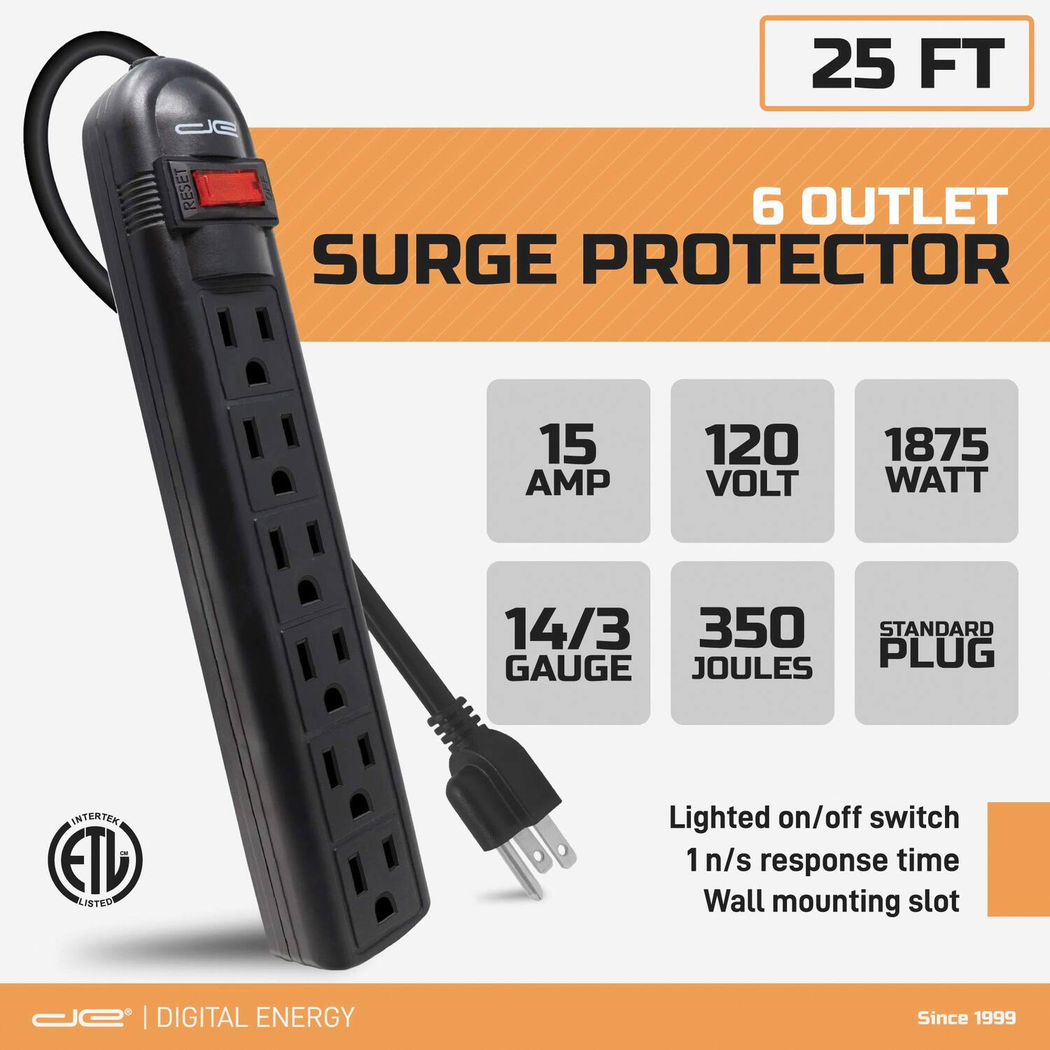 25 FT  
6 OUTLET SURGE PROTECTOR  
15 AMP  
120 VOLT  
1875 WATT  
14/3 GAUGE  
350 JOULES  
STANDARD PLUG  

Lighted on/off switch  
1 n/s response time  
Wall mounting slot  

ETL LISTED  

DIGITAL ENERGY  
Since 1999