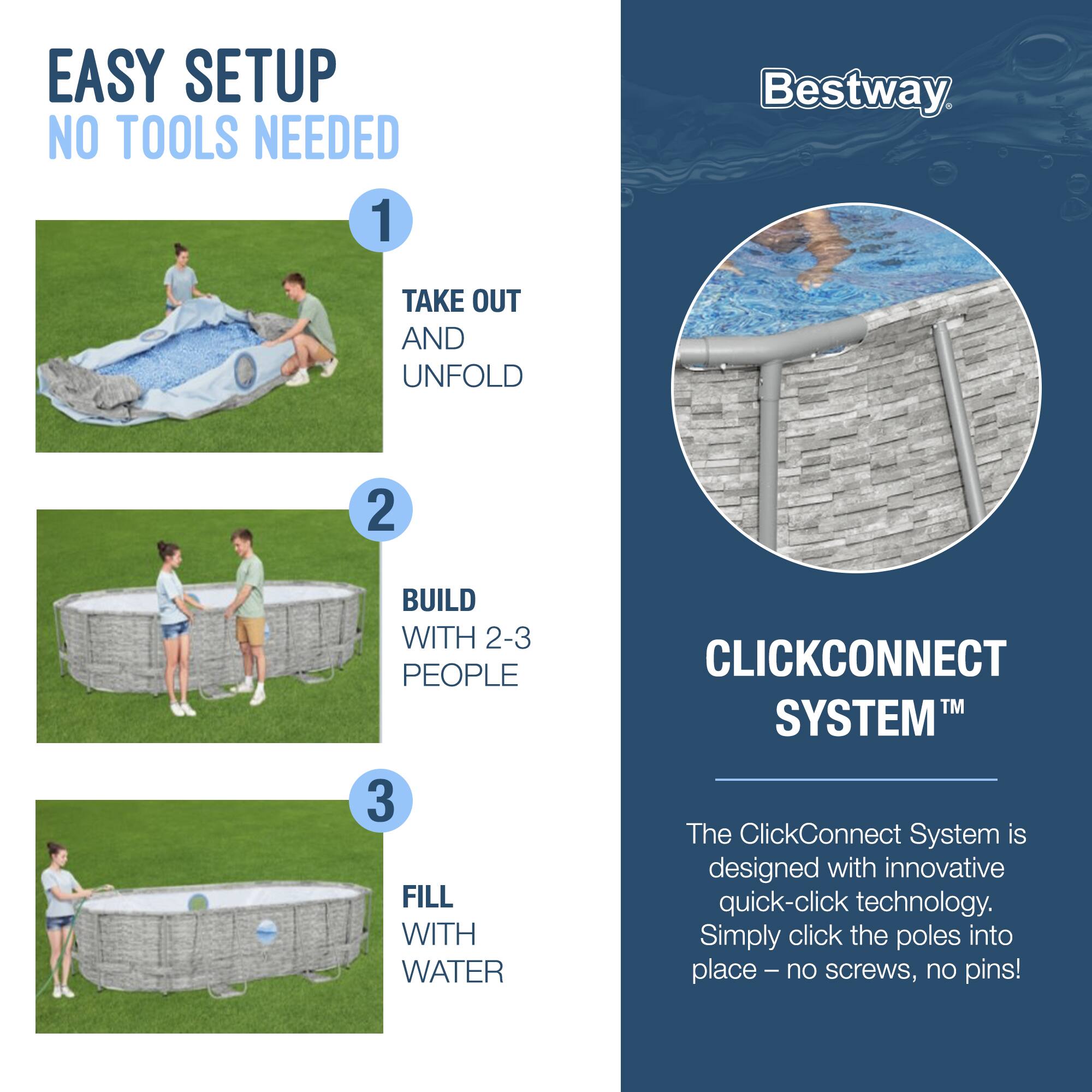 EASY SETUP  
NO TOOLS NEEDED

1. TAKE OUT AND UNFOLD

2. BUILD WITH 2-3 PEOPLE

3. FILL WITH WATER

Bestway

CLICKCONNECT SYSTEM™

The ClickConnect System is designed with innovative quick-click technology. Simply click the poles into place – no screws, no pins!