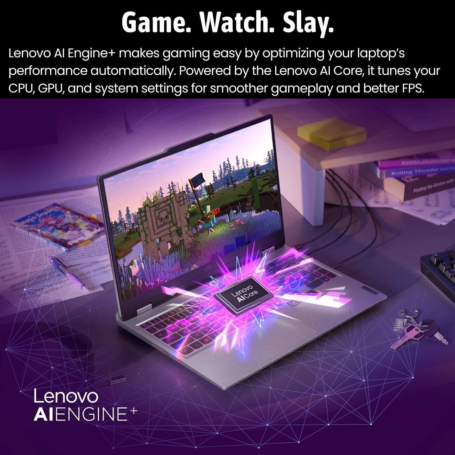 Game. Watch. Slay.

Lenovo AI Engine+ makes gaming easy by optimizing your laptop's performance automatically. Powered by the Lenovo AI Core, it tunes your CPU, GPU, and system settings for smoother gameplay and better FPS.

Lenovo AI Engine+

Lenovo AI Core