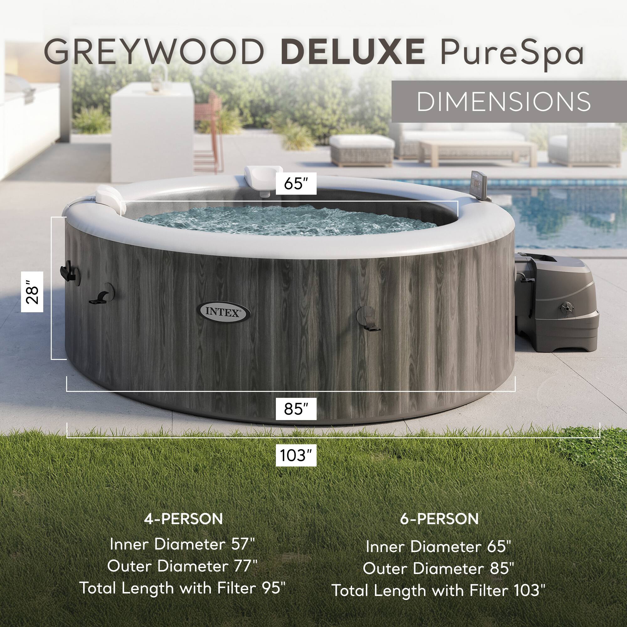 **GREYWOOD DELUXE PureSpa**

**DIMENSIONS**

- **4-PERSON**
  - Inner Diameter: 57"
  - Outer Diameter: 77"
  - Total Length with Filter: 95"

- **6-PERSON**
  - Inner Diameter: 65"
  - Outer Diameter: 85"
  - Total Length with Filter: 103"

**Dimensions:**
- Width: 65"
- Depth: 28"
- Length: 85"
- Total Length with Filter: 103"