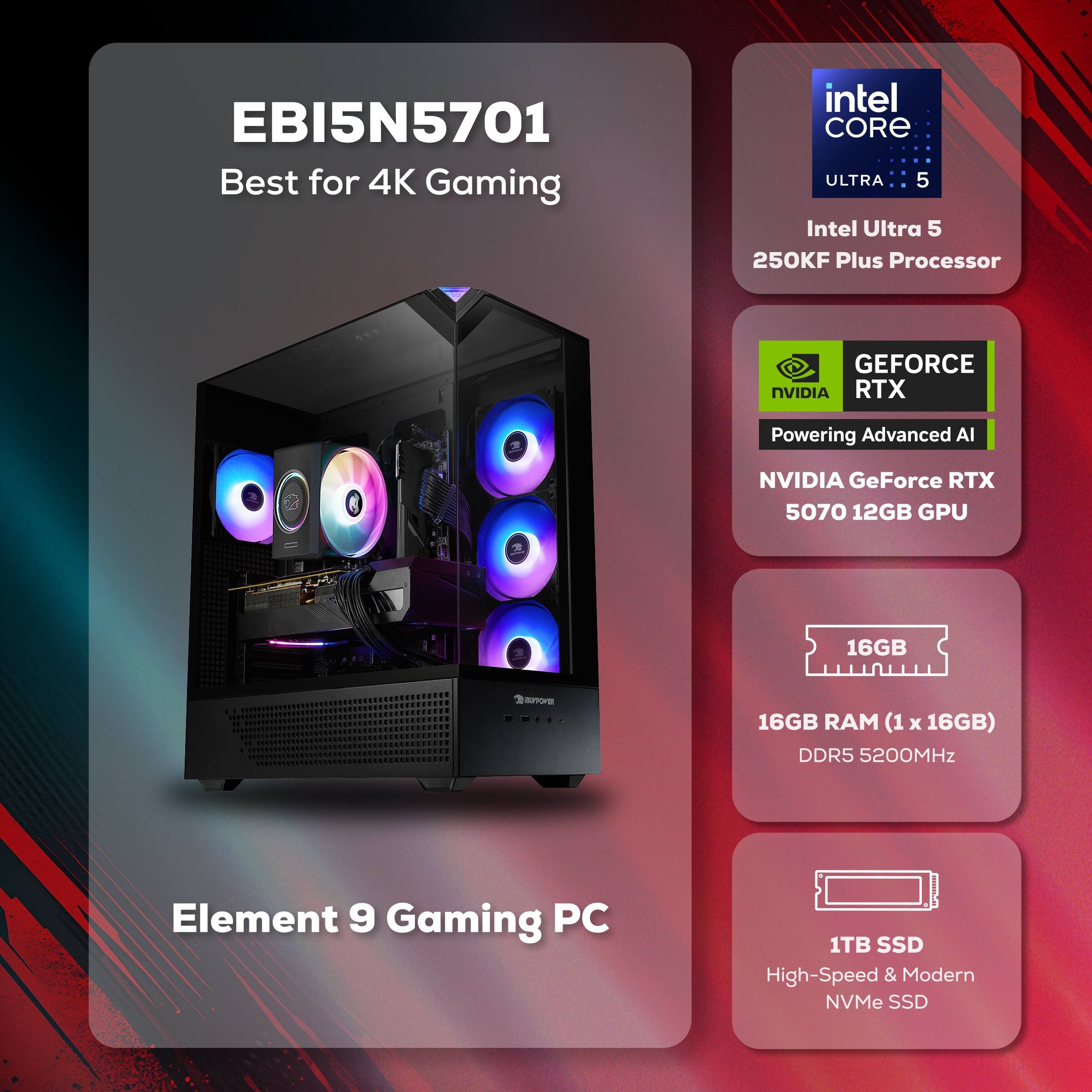 EBI5N5701  
Best for 4K Gaming  

Intel Core Ultra 5  
250KF Plus Processor  

NVIDIA GeForce RTX  
5070 12GB GPU  

16GB RAM (1 x 16GB)  
DDR5 5200MHz  

1TB SSD  
High-Speed & Modern NVMe SSD  

Element 9 Gaming PC