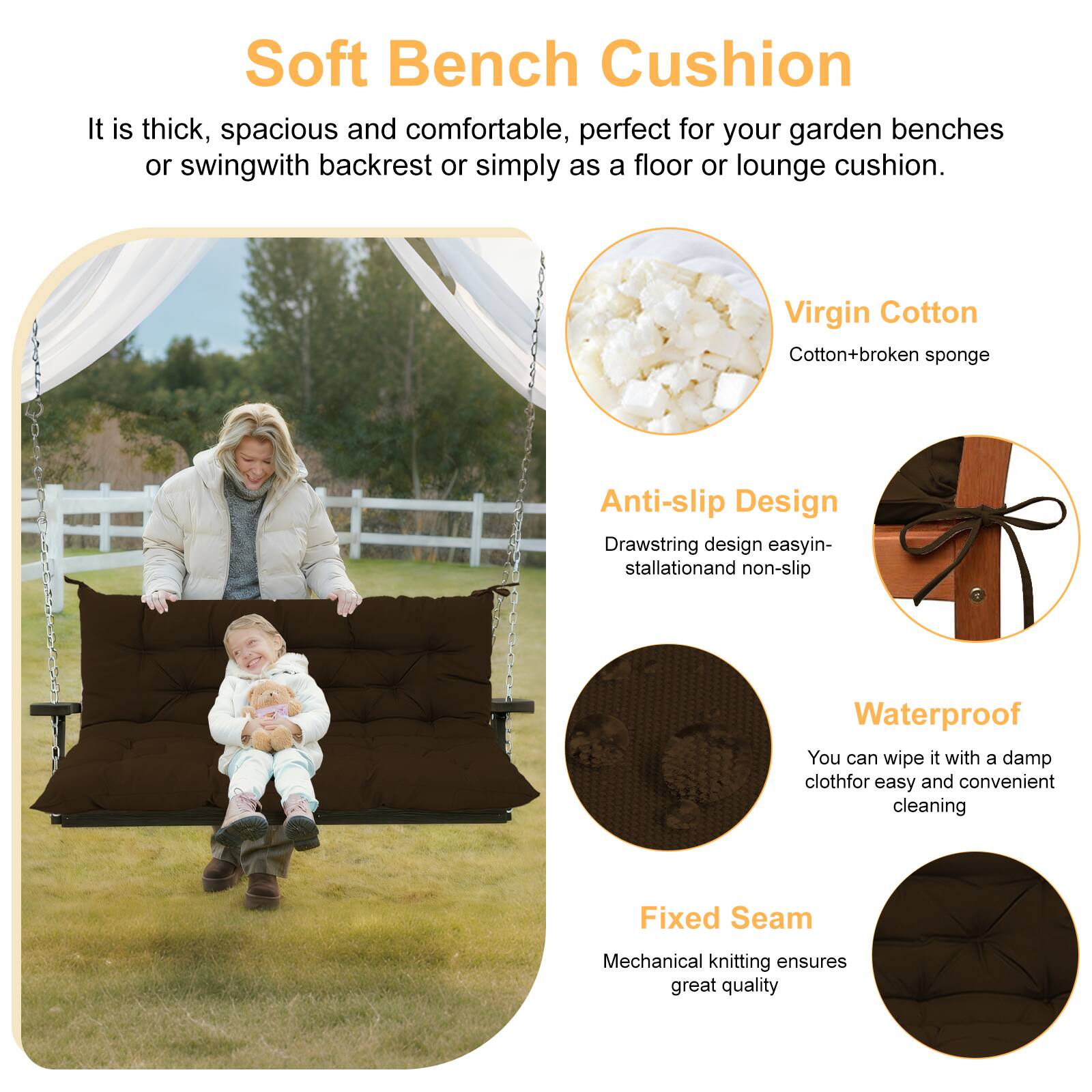 Soft Bench Cushion

It is thick, spacious and comfortable, perfect for your garden benches or swing with backrest or simply as a floor or lounge cushion.

- Virgin Cotton
  - Cotton + broken sponge

- Anti-slip Design
  - Drawstring design easy installation and non-slip

- Waterproof
  - You can wipe it with a damp cloth for easy and convenient cleaning

- Fixed Seam
  - Mechanical knitting ensures great quality