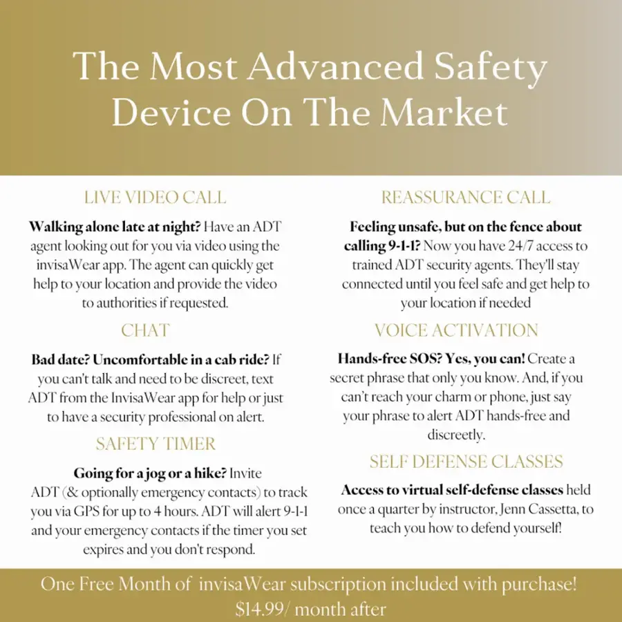 The Most Advanced Safety Device On The Market

LIVE VIDEO CALL: Reassurance Call
Walking alone late night? Have an ADT agent looking out for you via video using the invisa Wear app. The agent can quickly get help your location and provide the video authorities requested.

CHAT: Feeling unsafe, but the fence about calling 9-1-1? Now you have 24/7 access trained ADT security agents. They'll stay connected until you feel safe and get help your location needed.

VOICE ACTIVATION: Bad date? Uncomfortable in cab ride? Hands-free SOS? Yes, you can! Create a secret phrase that only you know. And if you can't talk and need to be discreet, text the phrase alert to ADT hands-free and get help.

SAFETY TIMER: Discreetly set a timer for your safety. If the timer expires and you haven't checked in, ADT will alert your contacts to check on you.

SELF DEFENSE CLASSES: Going for a jog or hike? Invite ADT (and optionally contacts) to track you. Access virtual self-defense classes held via GPS for up to 30 minutes in case of emergency.

Includes:

- Live video call
- Reassurance call
- Chat
- Voice activation
- Safety timer
- Self-defense classes

One free month of InvisaWear subscription included with purchase.