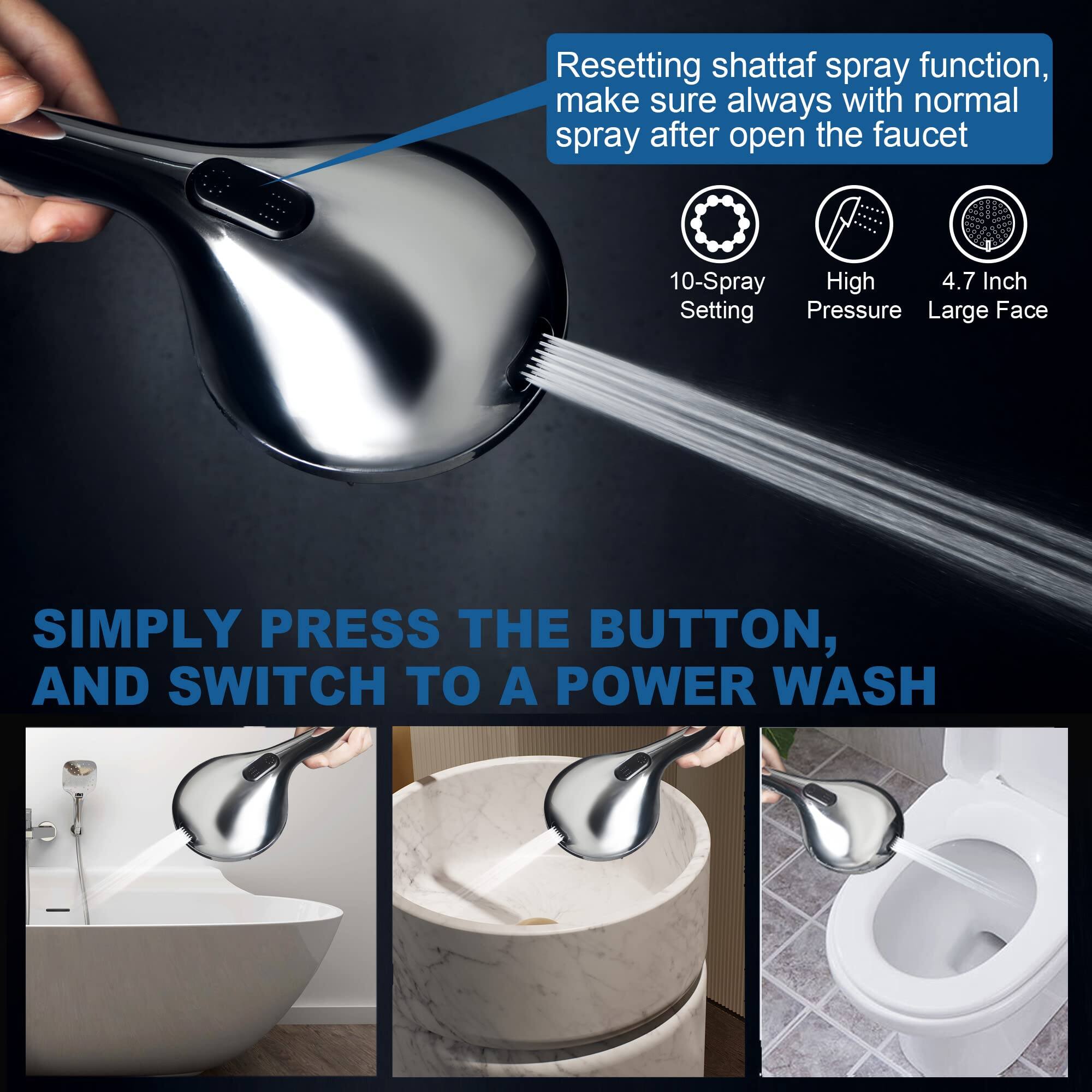 Resetting shattaf spray function, make sure always with normal spray after open the faucet

10-Spray Setting  
High Pressure  
4.7 Inch Large Face

SIMPLY PRESS THE BUTTON, AND SWITCH TO A POWER WASH