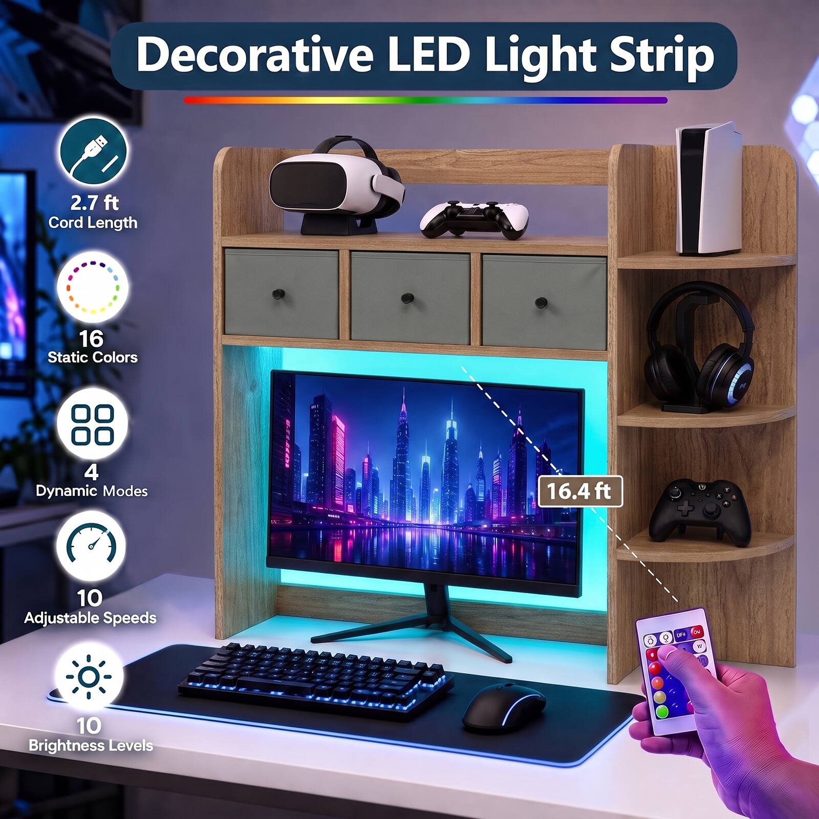 Decorative LED Light Strip

- 2.7 ft Cord Length
- 16 Static Colors
- 4 Dynamic Modes
- 16.4 ft
- 10 Adjustable Speeds
- 10 Brightness Levels