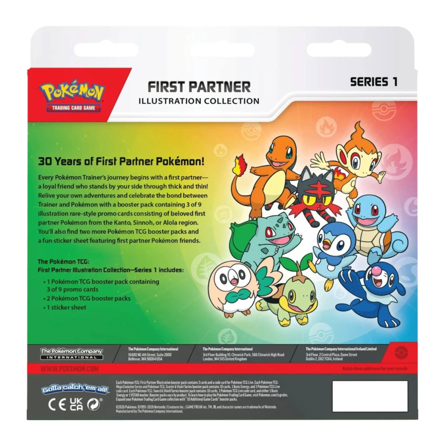 POKEMON FIRST PARTNER ILLUSTRATION COLLECTION TRADING CARD GAME SERIES 1

30 Years of First Partner Pokémon! Every Pokémon Trainer's journey begins with a first partner—a loyal friend who stands by your side through thick and thin! Relive your own adventures and celebrate the bond between Trainer and Pokémon with a booster pack containing 3 of 9 illustration rare-style promo cards consisting of beloved first partner Pokémon from the Kanto, Sinnoh, or Alola region. You'll also find two more Pokémon TCG booster packs and a fun sticker sheet featuring first partner Pokémon friends.

The Pokémon TCG: First Partner Illustration Collection—Series 1 includes:
- 1 Pokémon TCG booster pack containing 3 of 9 promo cards
- 2 Pokémon TCG booster packs
- 1 sticker sheet

The Pokémon Company INTERNATIONAL
WWW.POKEMON.COM

The Pokémon Company International
Bellevue, WA 98004 USA

The Pokémon Company International
16 Choick Mgh Road
London, United Kingdom

The Pokémon Company International
Dublin 2, D02 T2X4, Ireland