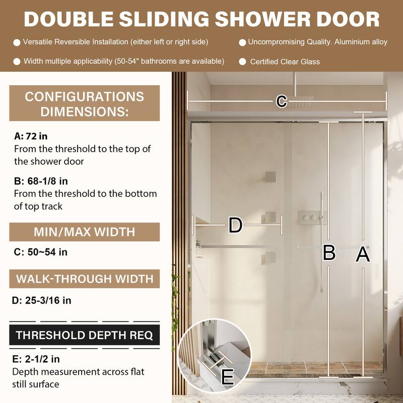DOUBLE SLIDING SHOWER DOOR

Versatile Reversible Installation (either left or right side)
Uncompromising Quality. Aluminium alloy
Width multiple applicability (50-54" bathrooms are available)
Certified Clear Glass

CONFIGURATIONS DIMENSIONS:
A: 72 in
From the threshold to the top of the shower door

B: 68-1/8 in
From the threshold to the bottom of top track

MIN/MAX WIDTH
C: 50~54 in

WALK-THROUGH WIDTH
D: 25-3/16 in

THRESHOLD DEPTH REQ
E: 2-1/2 in
Depth measurement across flat still surface